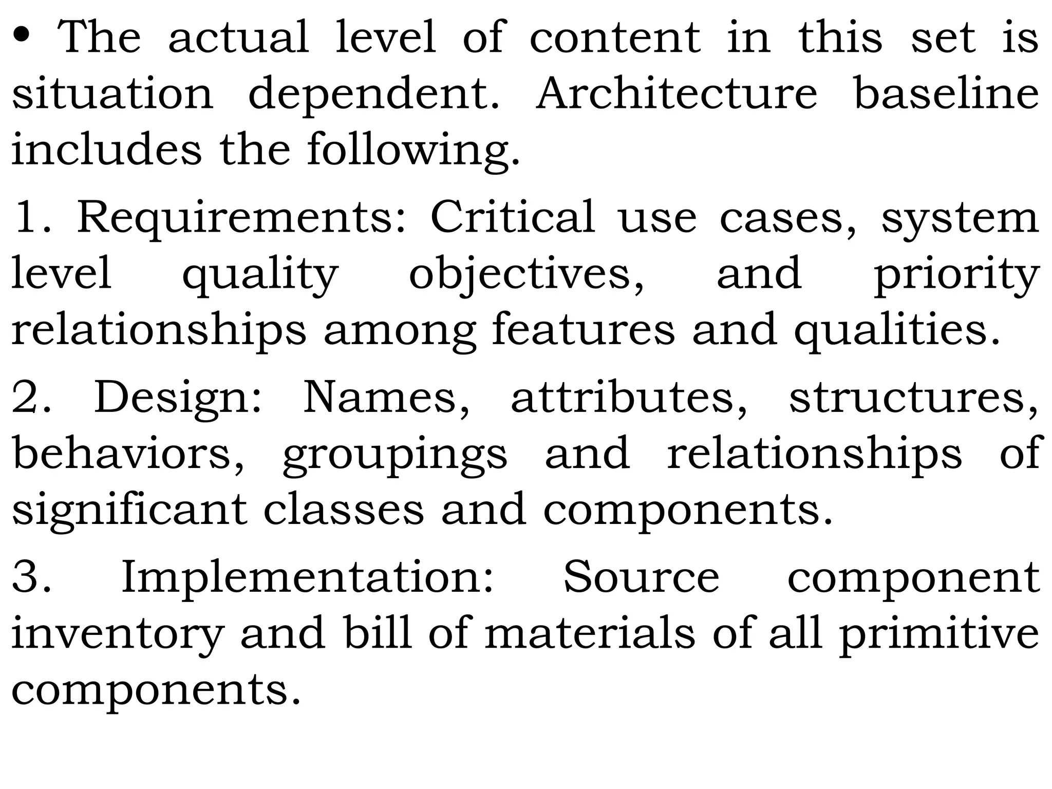 • The actual level of content in this set is
situation dependent. Architecture baseline
includes the following.
1. Requirements: Critical use cases, system
level quality objectives, and priority
relationships among features and qualities.
2. Design: Names, attributes, structures,
behaviors, groupings and relationships of
significant classes and components.
3. Implementation: Source component
inventory and bill of materials of all primitive
components.
 