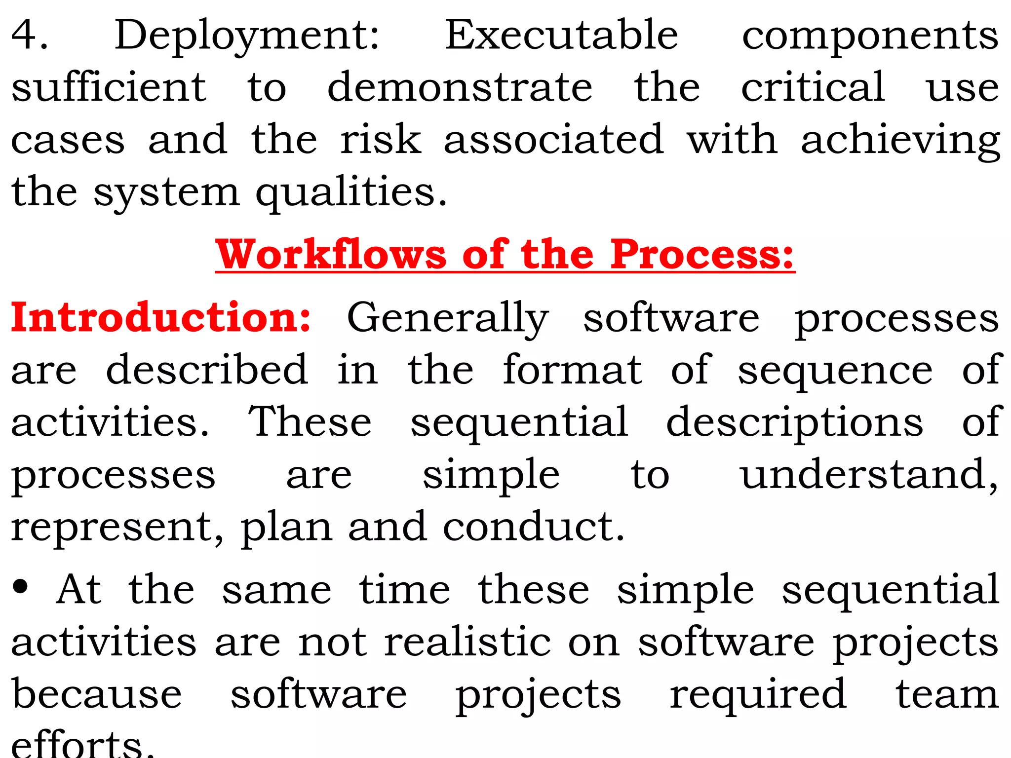 4. Deployment: Executable components
sufficient to demonstrate the critical use
cases and the risk associated with achieving
the system qualities.
Workflows of the Process:
Introduction: Generally software processes
are described in the format of sequence of
activities. These sequential descriptions of
processes are simple to understand,
represent, plan and conduct.
• At the same time these simple sequential
activities are not realistic on software projects
because software projects required team
 