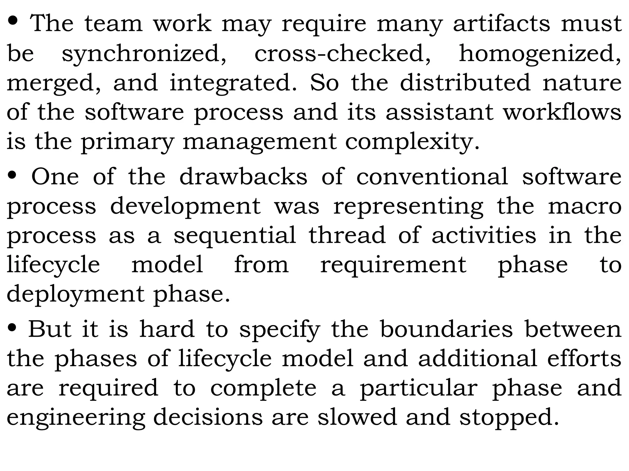 • The team work may require many artifacts must
be synchronized, cross-checked, homogenized,
merged, and integrated. So the distributed nature
of the software process and its assistant workflows
is the primary management complexity.
• One of the drawbacks of conventional software
process development was representing the macro
process as a sequential thread of activities in the
lifecycle model from requirement phase to
deployment phase.
• But it is hard to specify the boundaries between
the phases of lifecycle model and additional efforts
are required to complete a particular phase and
engineering decisions are slowed and stopped.
 