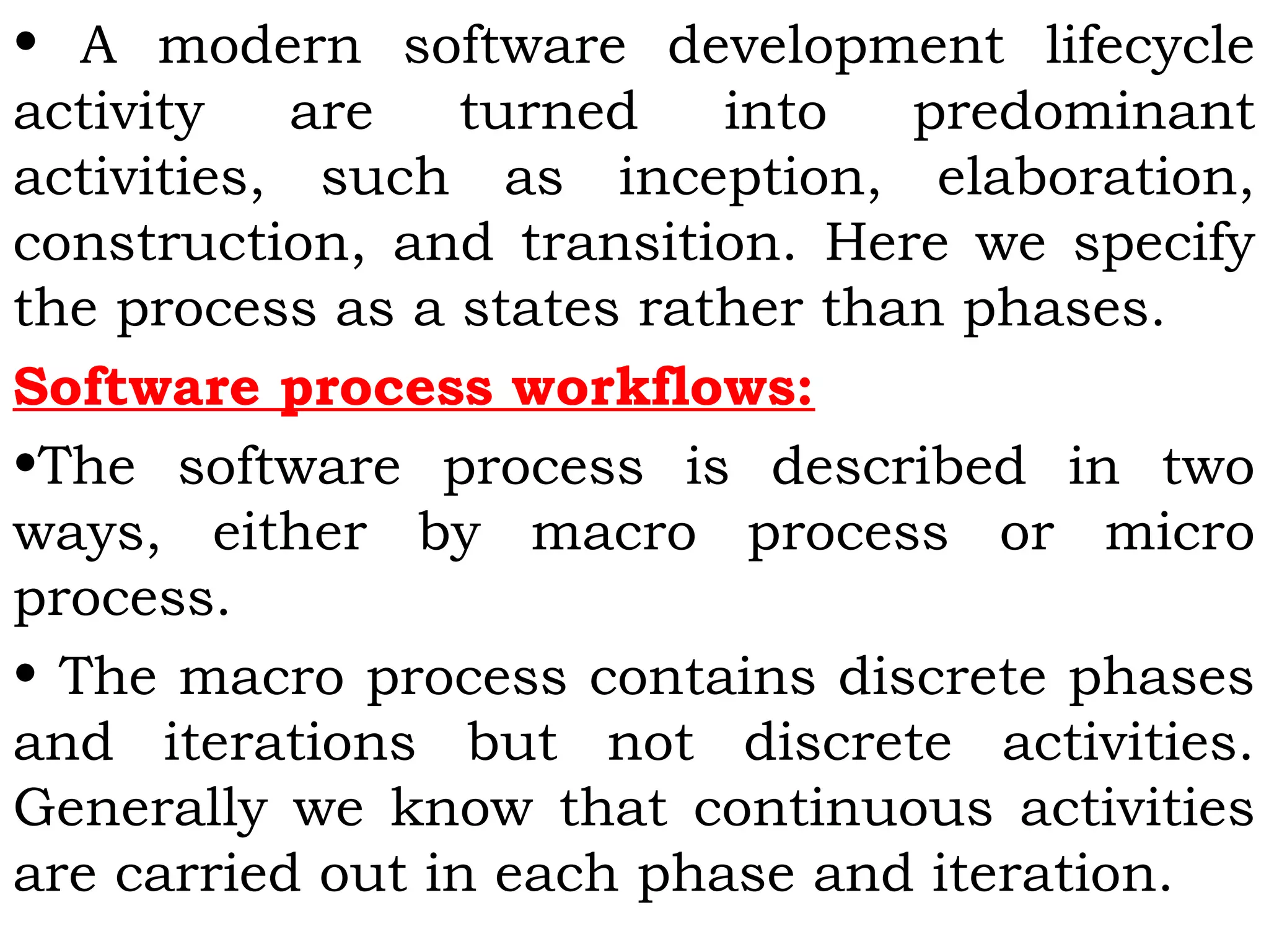 • A modern software development lifecycle
activity are turned into predominant
activities, such as inception, elaboration,
construction, and transition. Here we specify
the process as a states rather than phases.
Software process workflows:
•The software process is described in two
ways, either by macro process or micro
process.
• The macro process contains discrete phases
and iterations but not discrete activities.
Generally we know that continuous activities
are carried out in each phase and iteration.
 