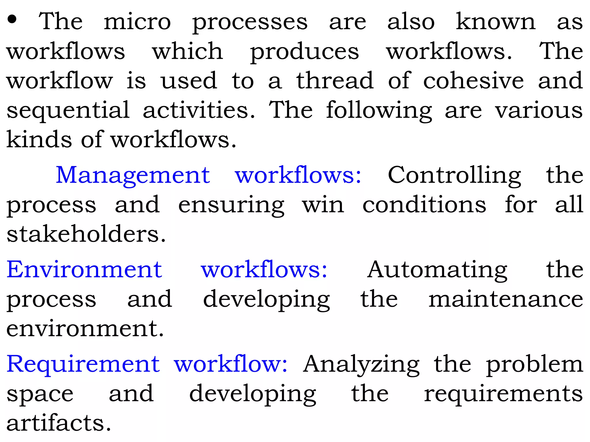 • The micro processes are also known as
workflows which produces workflows. The
workflow is used to a thread of cohesive and
sequential activities. The following are various
kinds of workflows.
Management workflows: Controlling the
process and ensuring win conditions for all
stakeholders.
Environment workflows: Automating the
process and developing the maintenance
environment.
Requirement workflow: Analyzing the problem
space and developing the requirements
artifacts.
 