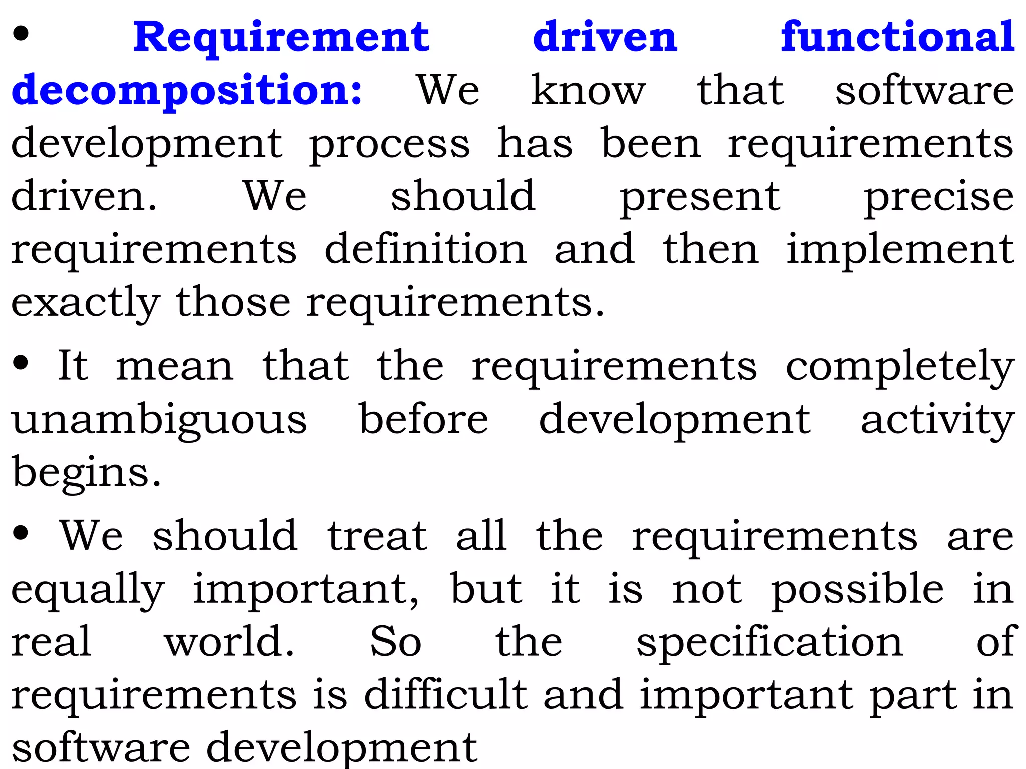 • Requirement driven functional
decomposition: We know that software
development process has been requirements
driven. We should present precise
requirements definition and then implement
exactly those requirements.
• It mean that the requirements completely
unambiguous before development activity
begins.
• We should treat all the requirements are
equally important, but it is not possible in
real world. So the specification of
requirements is difficult and important part in
software development
 