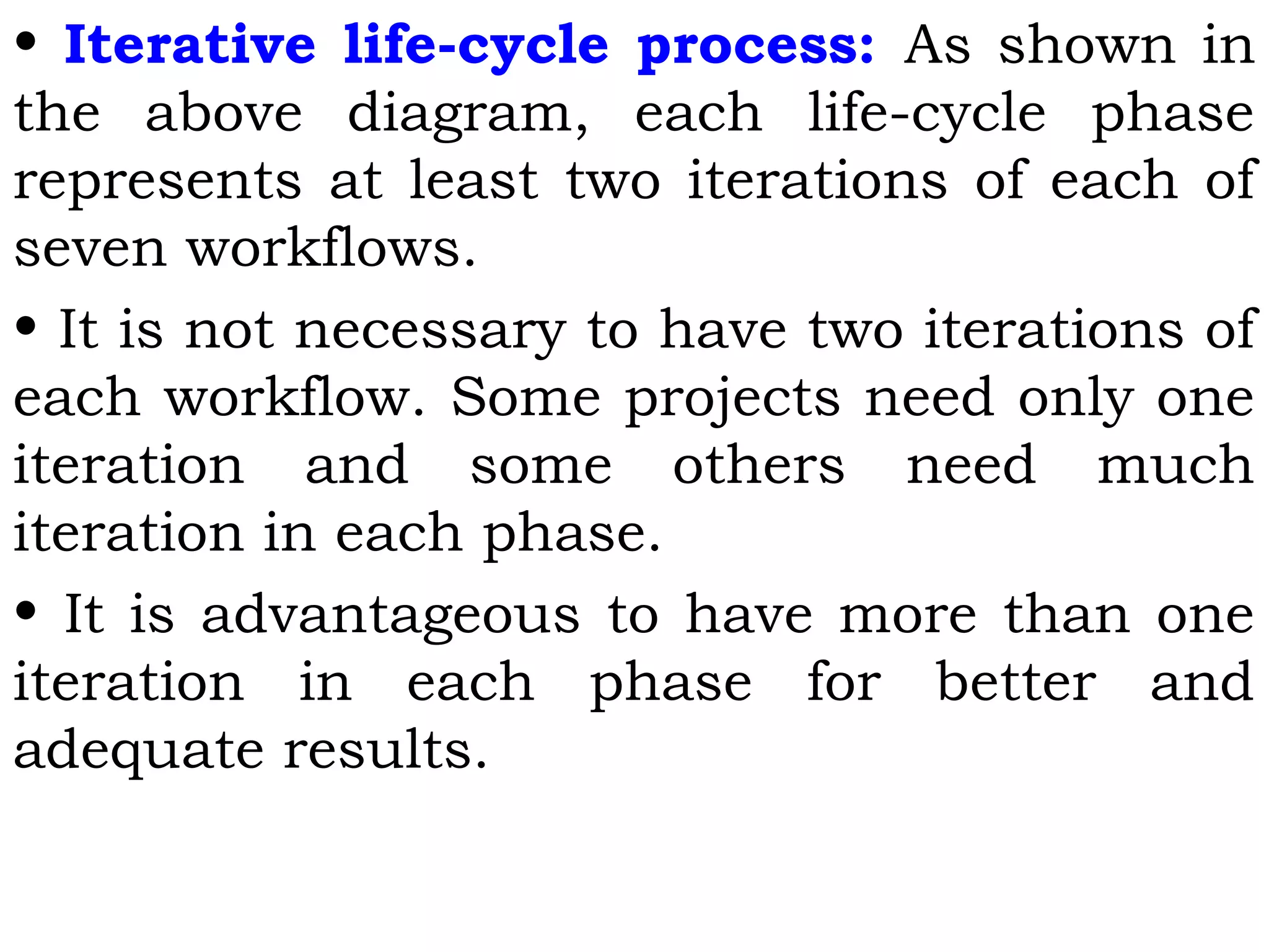 • Iterative life-cycle process: As shown in
the above diagram, each life-cycle phase
represents at least two iterations of each of
seven workflows.
• It is not necessary to have two iterations of
each workflow. Some projects need only one
iteration and some others need much
iteration in each phase.
• It is advantageous to have more than one
iteration in each phase for better and
adequate results.
 