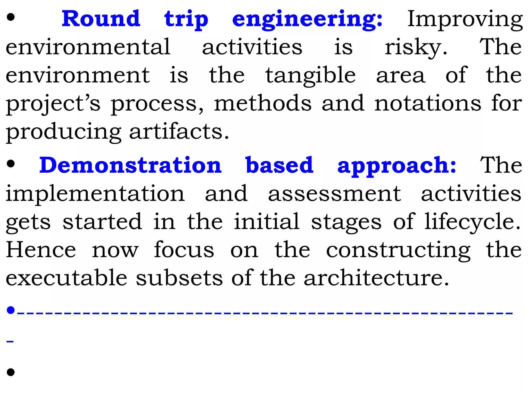 • Round trip engineering: Improving
environmental activities is risky. The
environment is the tangible area of the
project’s process, methods and notations for
producing artifacts.
• Demonstration based approach: The
implementation and assessment activities
gets started in the initial stages of lifecycle.
Hence now focus on the constructing the
executable subsets of the architecture.
•-----------------------------------------------------
-
•
 