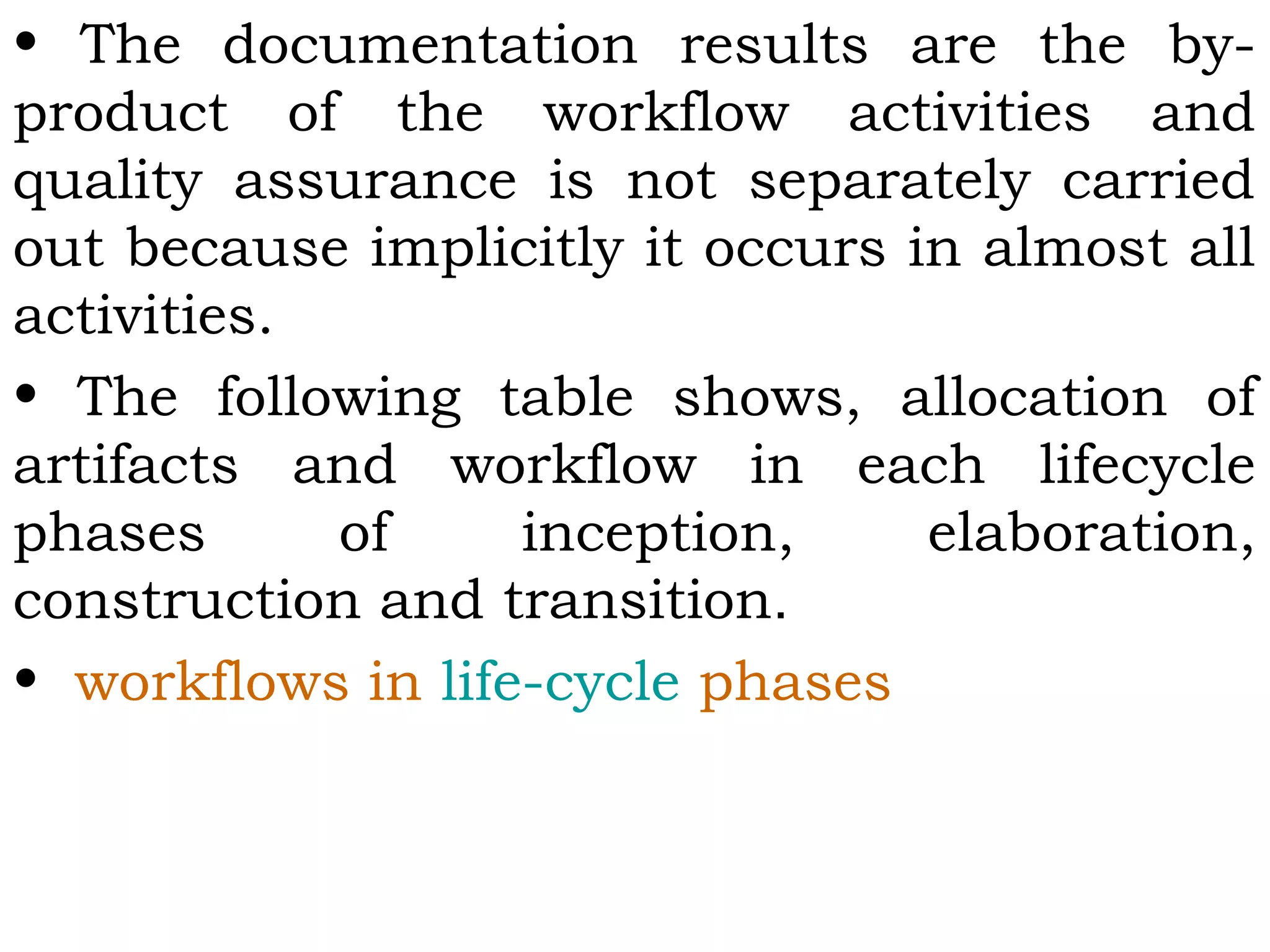 • The documentation results are the by-
product of the workflow activities and
quality assurance is not separately carried
out because implicitly it occurs in almost all
activities.
• The following table shows, allocation of
artifacts and workflow in each lifecycle
phases of inception, elaboration,
construction and transition.
• workflows in life-cycle phases
 