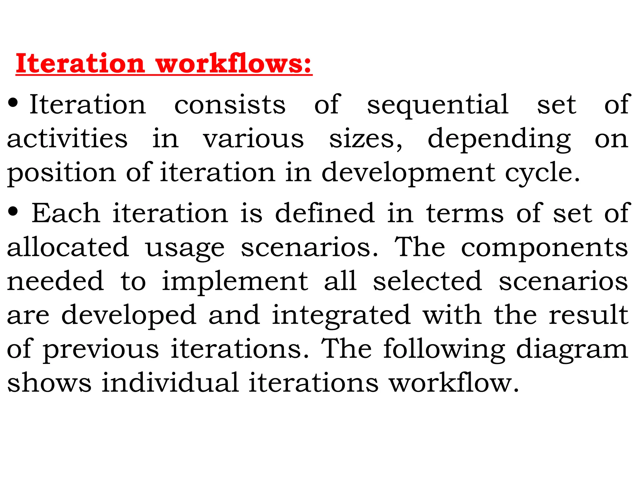 Iteration workflows:
• Iteration consists of sequential set of
activities in various sizes, depending on
position of iteration in development cycle.
• Each iteration is defined in terms of set of
allocated usage scenarios. The components
needed to implement all selected scenarios
are developed and integrated with the result
of previous iterations. The following diagram
shows individual iterations workflow.
 