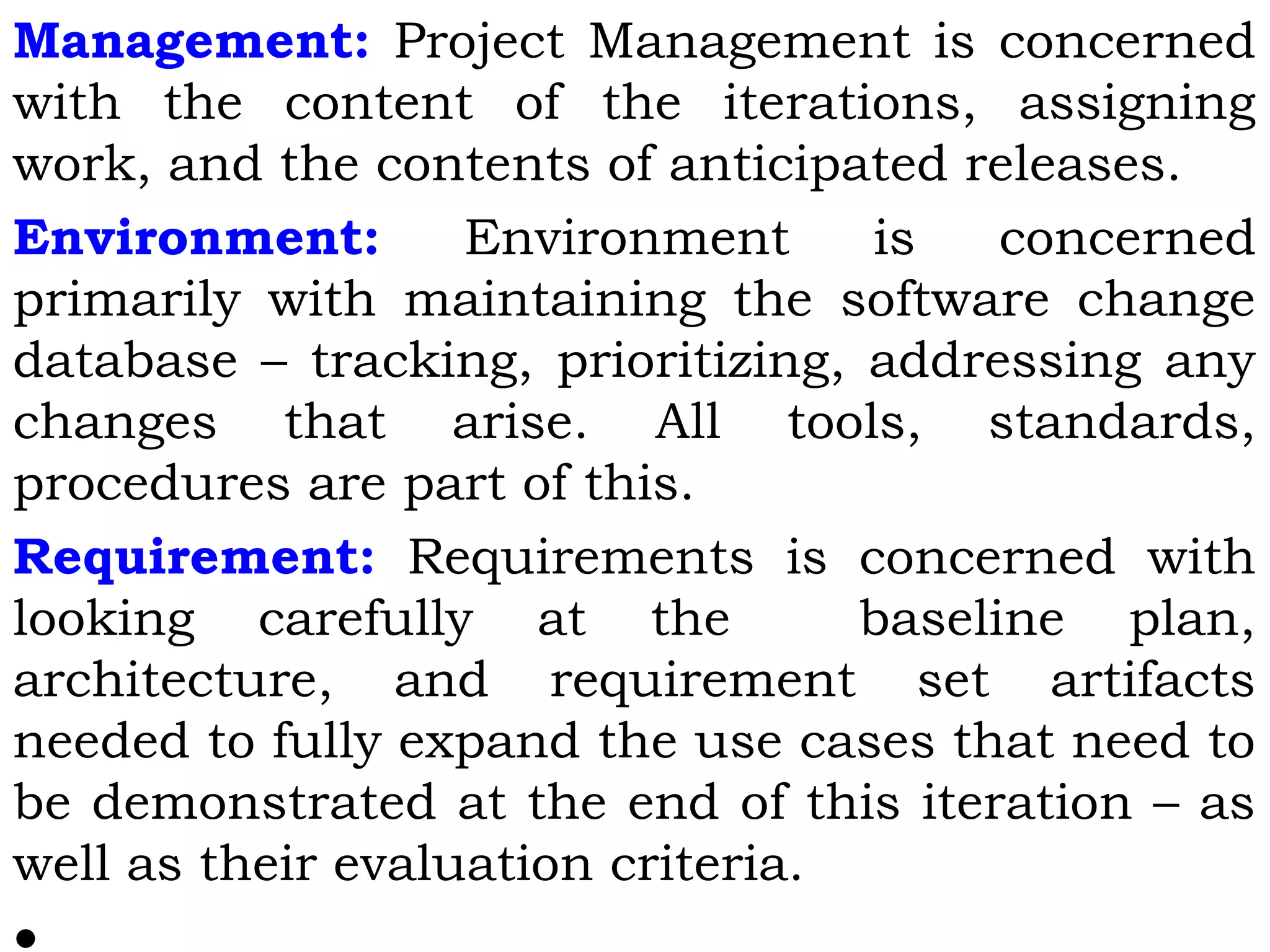 Management: Project Management is concerned
with the content of the iterations, assigning
work, and the contents of anticipated releases.
Environment: Environment is concerned
primarily with maintaining the software change
database – tracking, prioritizing, addressing any
changes that arise. All tools, standards,
procedures are part of this.
Requirement: Requirements is concerned with
looking carefully at the baseline plan,
architecture, and requirement set artifacts
needed to fully expand the use cases that need to
be demonstrated at the end of this iteration – as
well as their evaluation criteria.
 