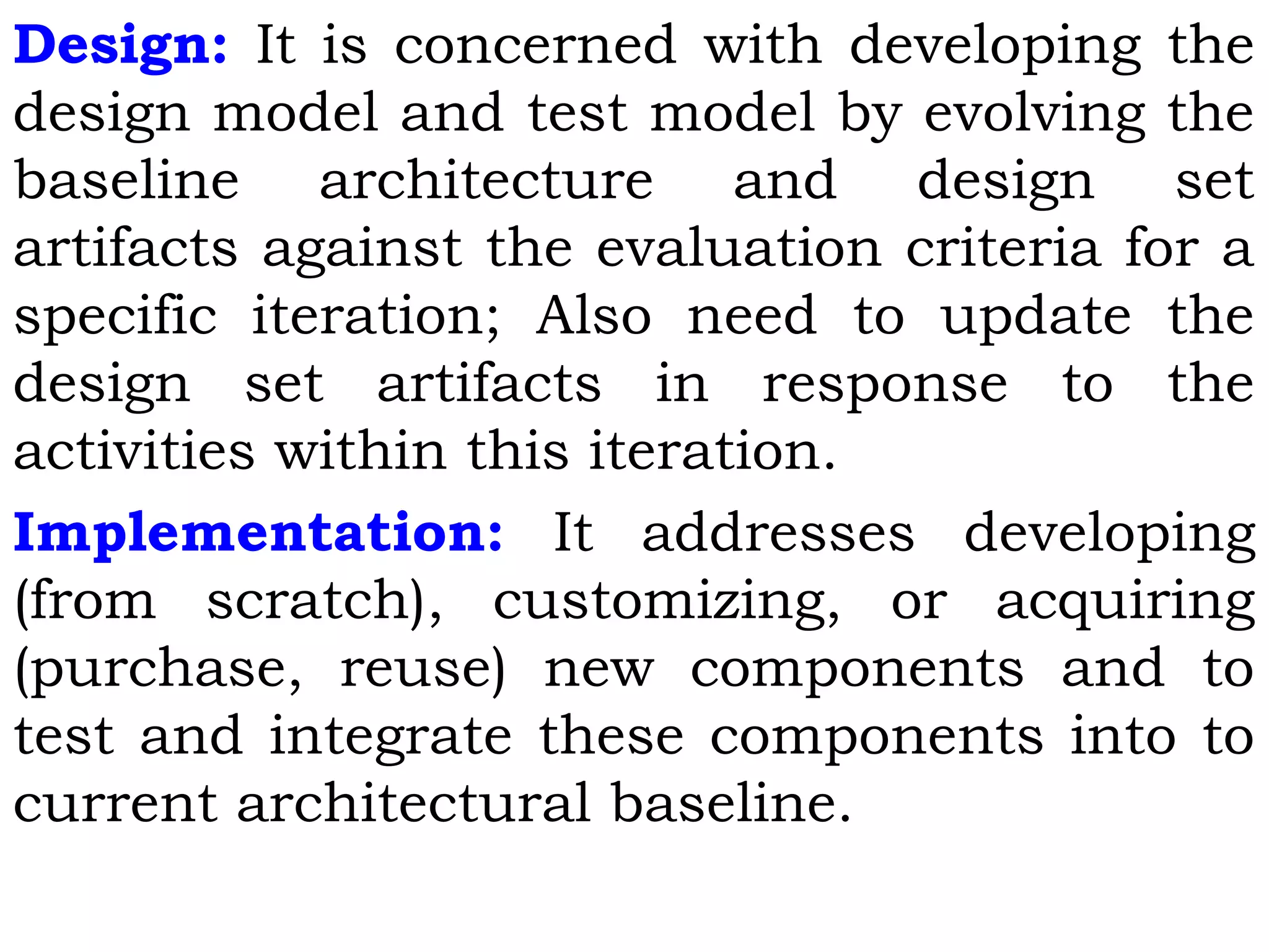 Design: It is concerned with developing the
design model and test model by evolving the
baseline architecture and design set
artifacts against the evaluation criteria for a
specific iteration; Also need to update the
design set artifacts in response to the
activities within this iteration.
Implementation: It addresses developing
(from scratch), customizing, or acquiring
(purchase, reuse) new components and to
test and integrate these components into to
current architectural baseline.
 