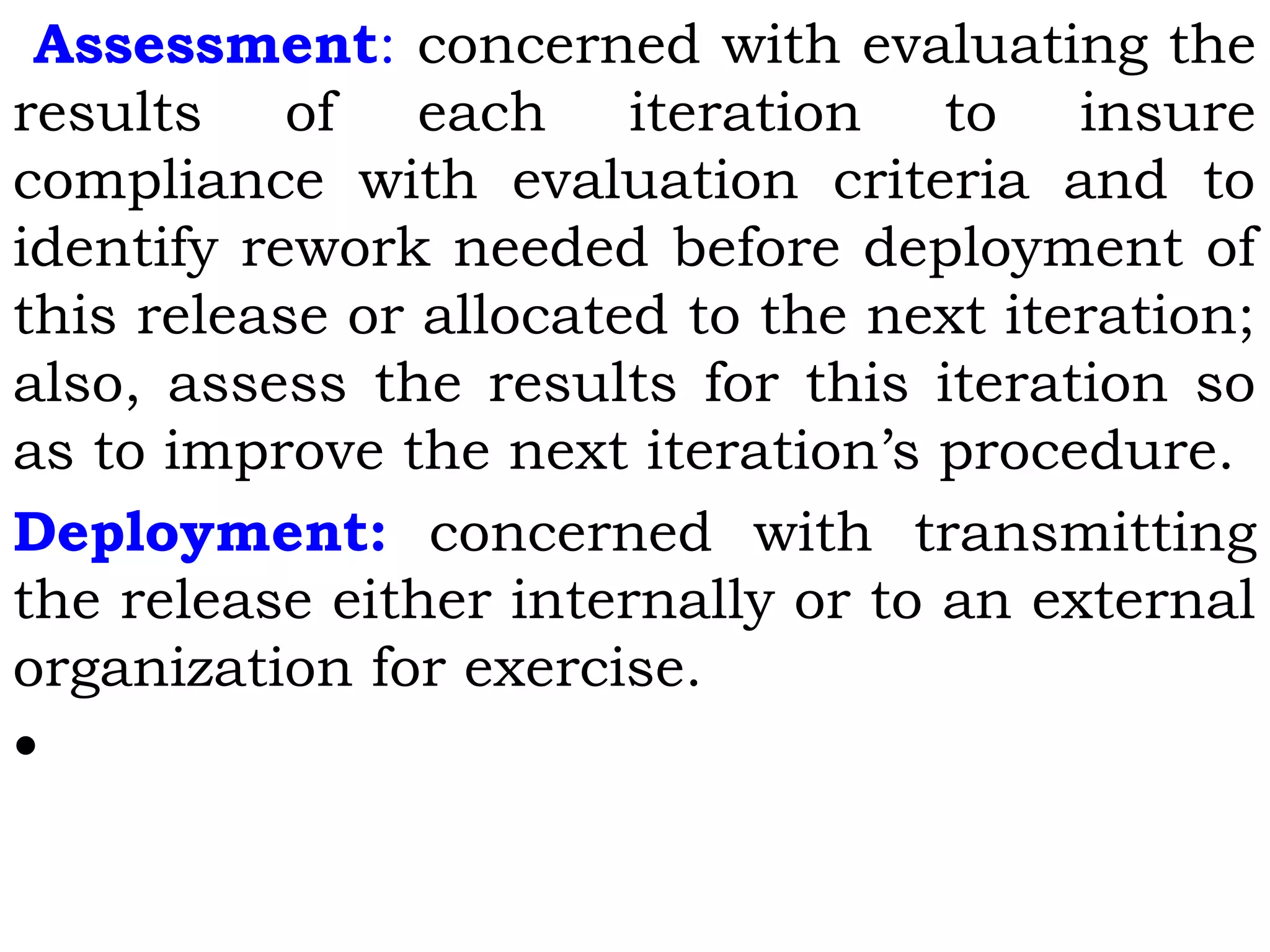 Assessment: concerned with evaluating the
results of each iteration to insure
compliance with evaluation criteria and to
identify rework needed before deployment of
this release or allocated to the next iteration;
also, assess the results for this iteration so
as to improve the next iteration’s procedure.
Deployment: concerned with transmitting
the release either internally or to an external
organization for exercise.
•
 