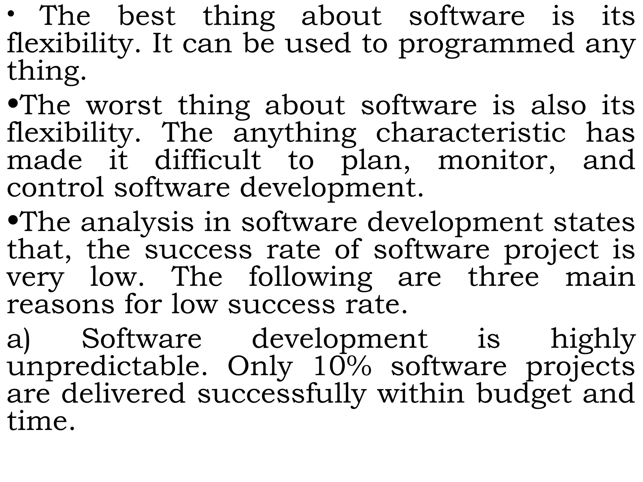 • The best thing about software is its
flexibility. It can be used to programmed any
thing.
•The worst thing about software is also its
flexibility. The anything characteristic has
made it difficult to plan, monitor, and
control software development.
•The analysis in software development states
that, the success rate of software project is
very low. The following are three main
reasons for low success rate.
a) Software development is highly
unpredictable. Only 10% software projects
are delivered successfully within budget and
time.
 
