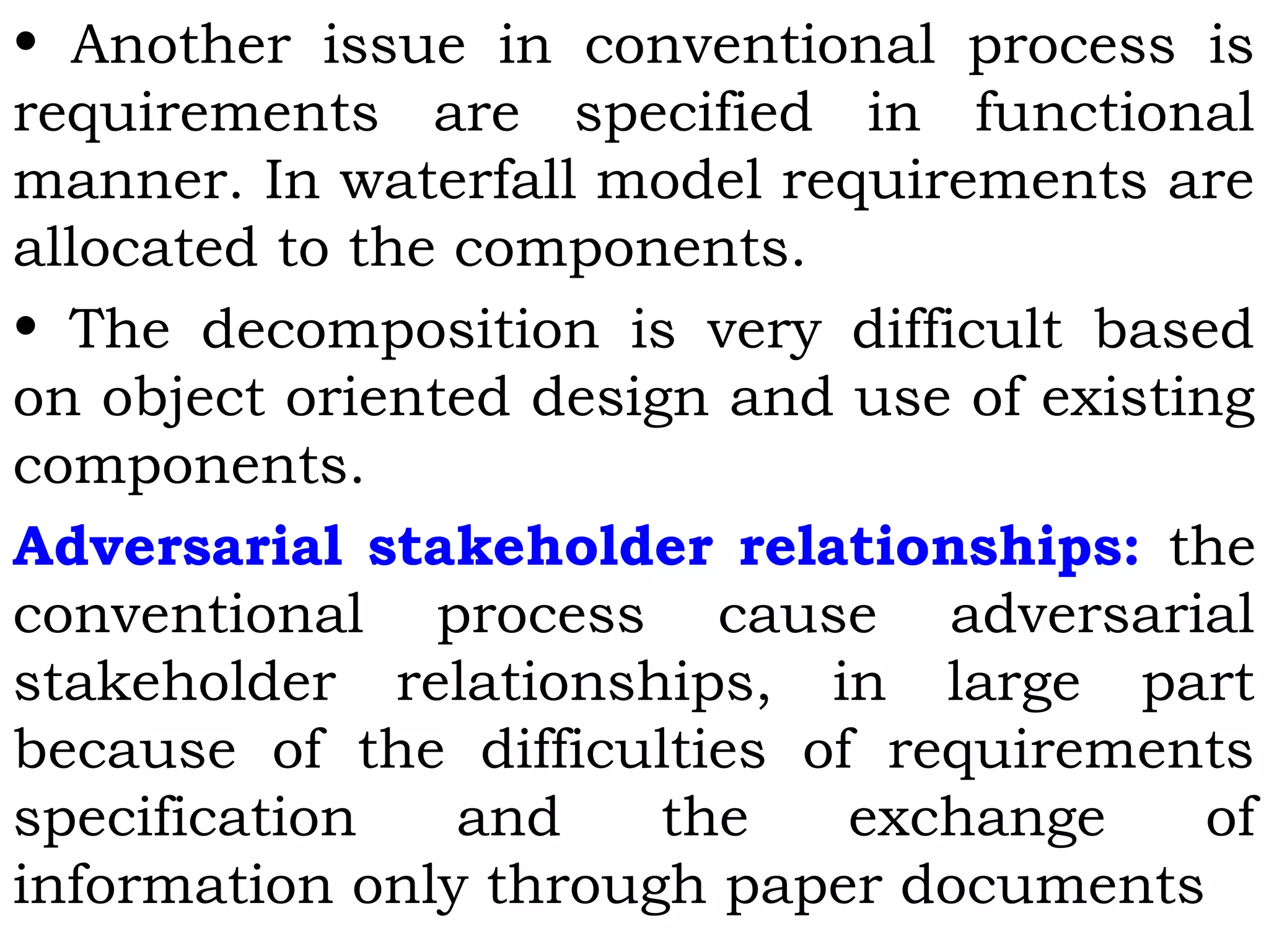 • Another issue in conventional process is
requirements are specified in functional
manner. In waterfall model requirements are
allocated to the components.
• The decomposition is very difficult based
on object oriented design and use of existing
components.
Adversarial stakeholder relationships: the
conventional process cause adversarial
stakeholder relationships, in large part
because of the difficulties of requirements
specification and the exchange of
information only through paper documents
 