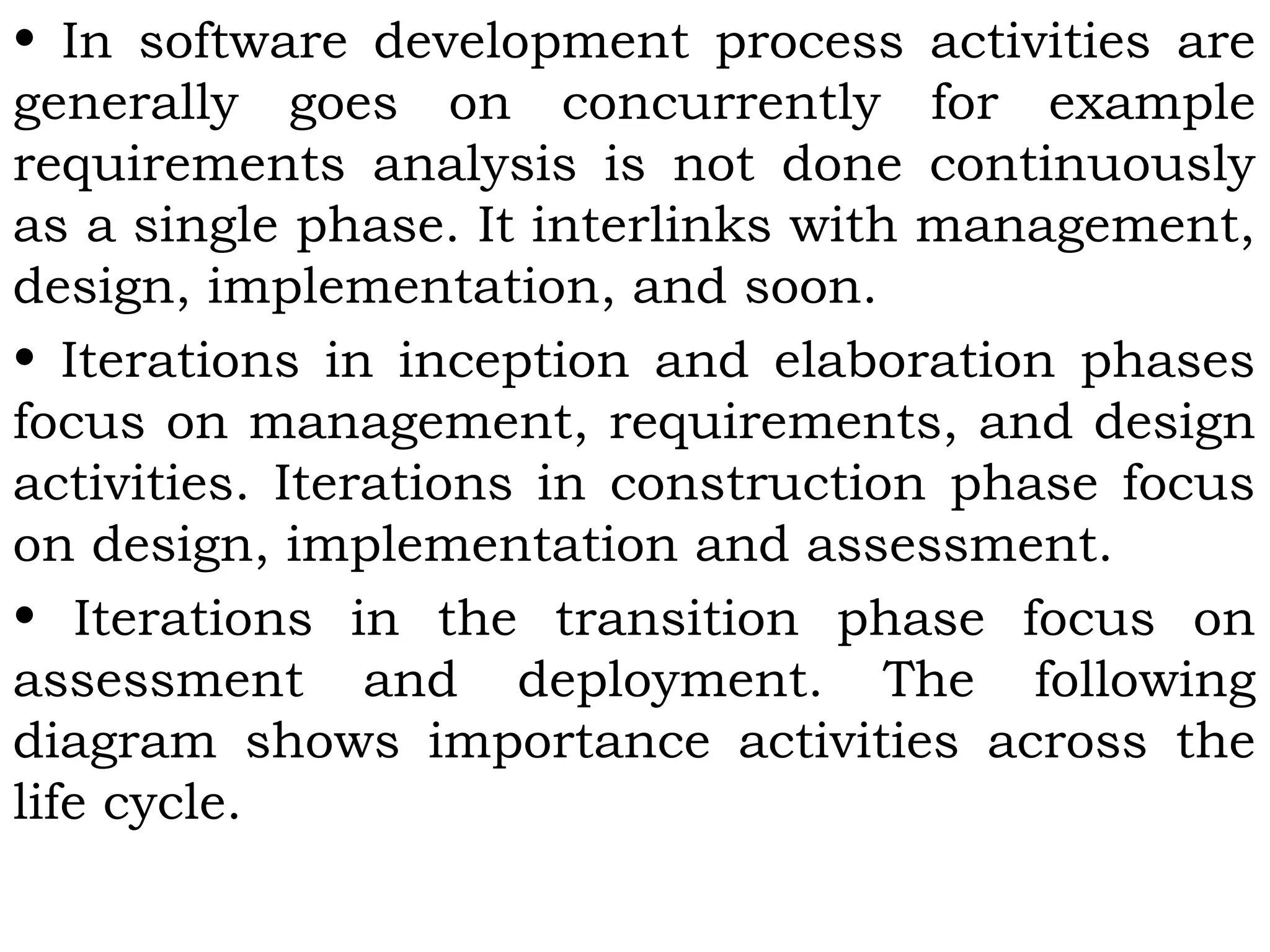 • In software development process activities are
generally goes on concurrently for example
requirements analysis is not done continuously
as a single phase. It interlinks with management,
design, implementation, and soon.
• Iterations in inception and elaboration phases
focus on management, requirements, and design
activities. Iterations in construction phase focus
on design, implementation and assessment.
• Iterations in the transition phase focus on
assessment and deployment. The following
diagram shows importance activities across the
life cycle.
 