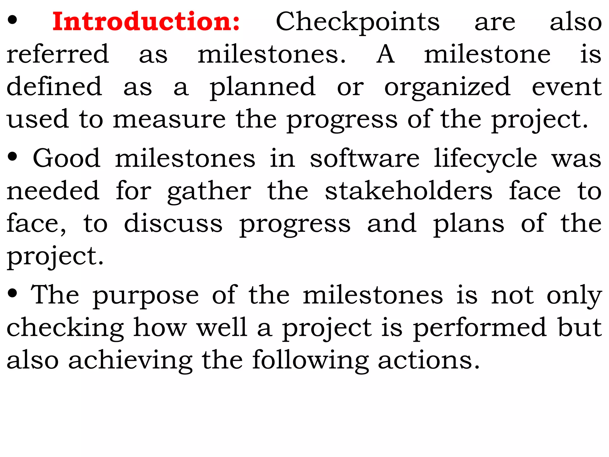 • Introduction: Checkpoints are also
referred as milestones. A milestone is
defined as a planned or organized event
used to measure the progress of the project.
• Good milestones in software lifecycle was
needed for gather the stakeholders face to
face, to discuss progress and plans of the
project.
• The purpose of the milestones is not only
checking how well a project is performed but
also achieving the following actions.
 
 