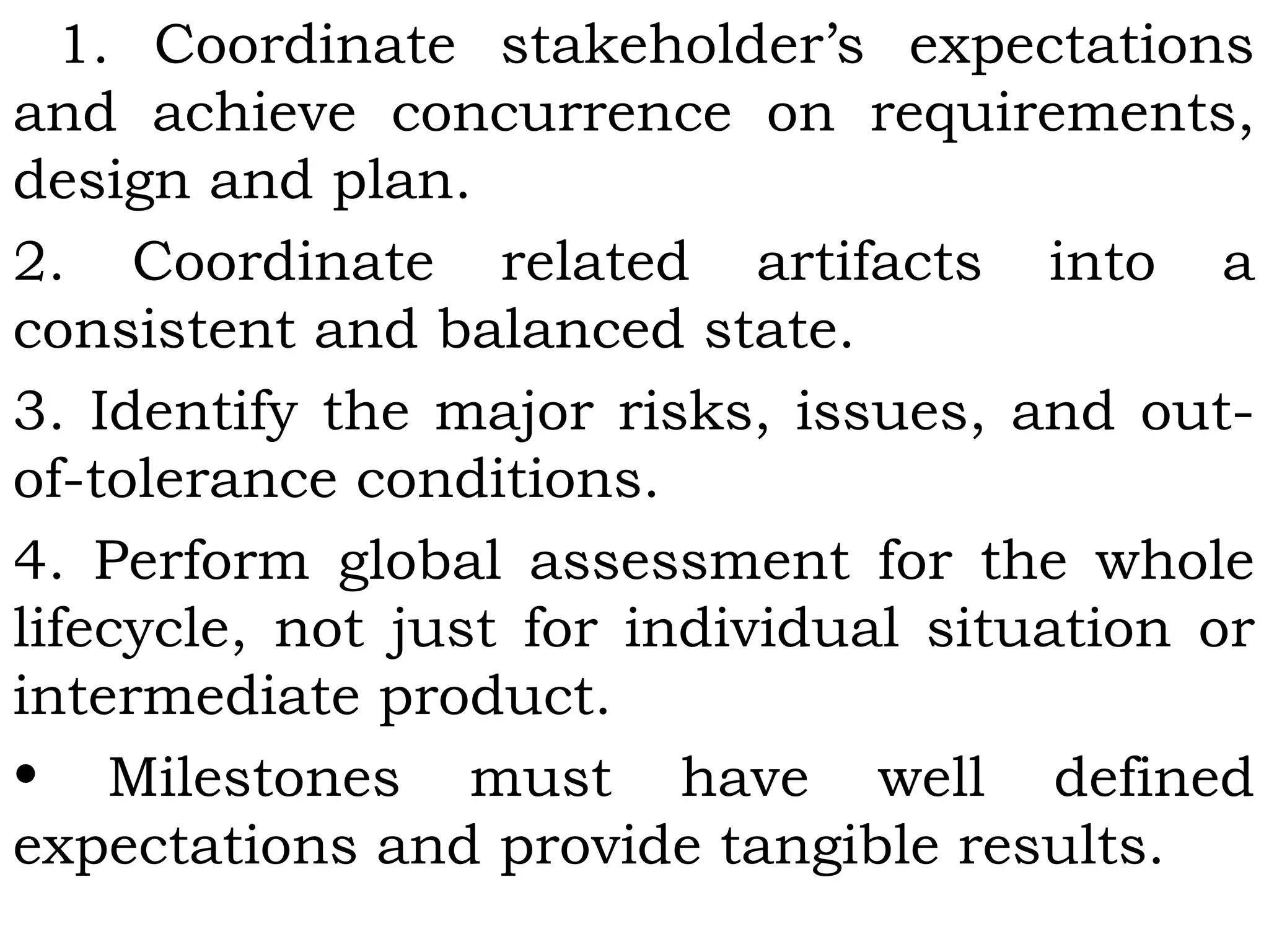 1. Coordinate stakeholder’s expectations
and achieve concurrence on requirements,
design and plan.
2. Coordinate related artifacts into a
consistent and balanced state.
3. Identify the major risks, issues, and out-
of-tolerance conditions.
4. Perform global assessment for the whole
lifecycle, not just for individual situation or
intermediate product.
• Milestones must have well defined
expectations and provide tangible results.
 