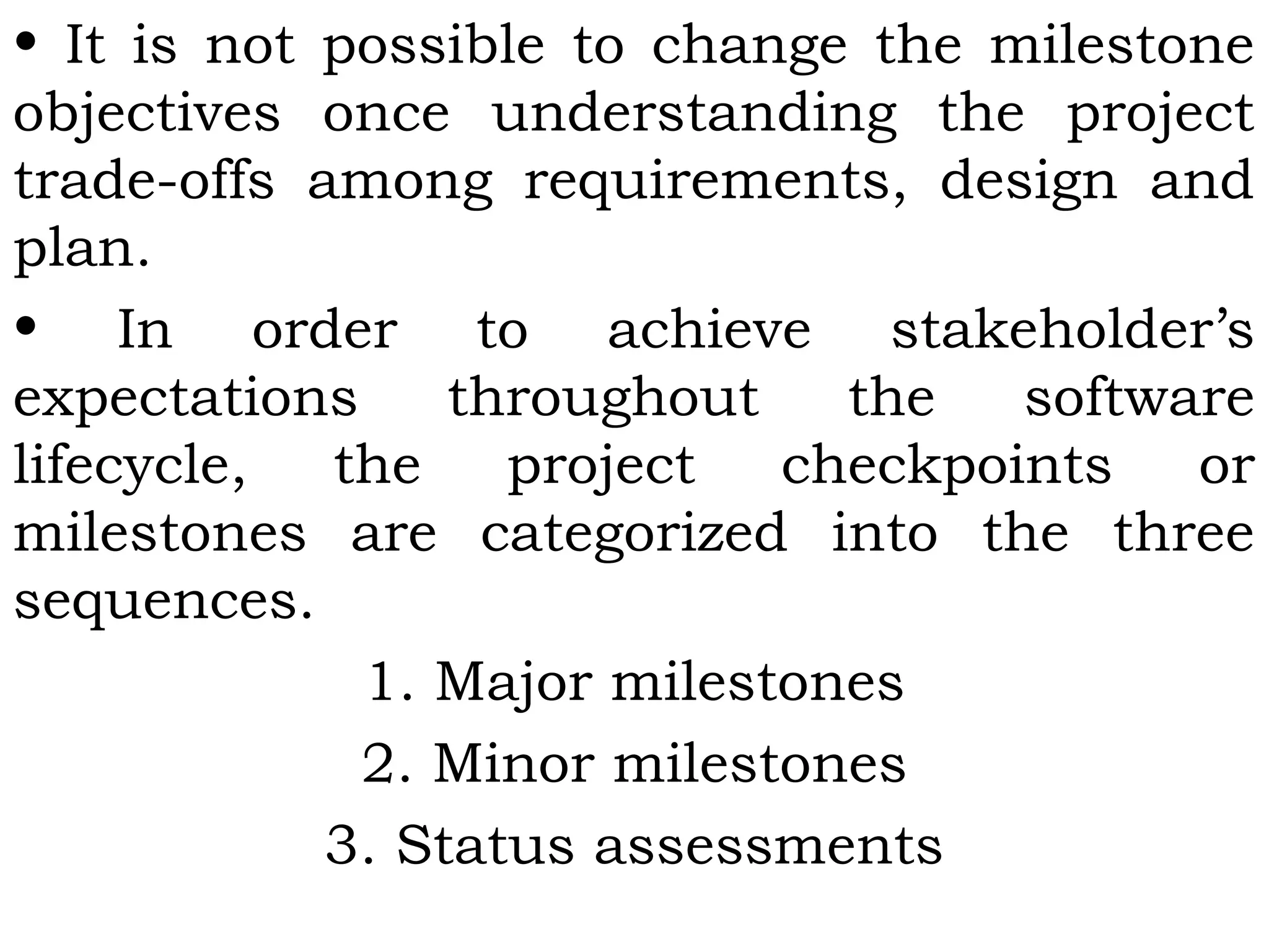 • It is not possible to change the milestone
objectives once understanding the project
trade-offs among requirements, design and
plan.
• In order to achieve stakeholder’s
expectations throughout the software
lifecycle, the project checkpoints or
milestones are categorized into the three
sequences.
1. Major milestones
2. Minor milestones
3. Status assessments
 