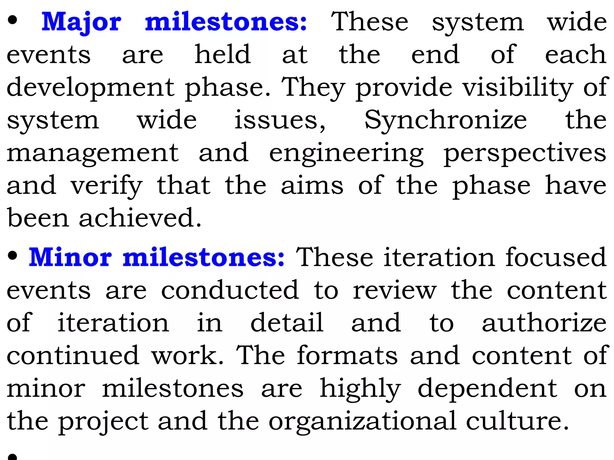 • Major milestones: These system wide
events are held at the end of each
development phase. They provide visibility of
system wide issues, Synchronize the
management and engineering perspectives
and verify that the aims of the phase have
been achieved.
• Minor milestones: These iteration focused
events are conducted to review the content
of iteration in detail and to authorize
continued work. The formats and content of
minor milestones are highly dependent on
the project and the organizational culture.
 