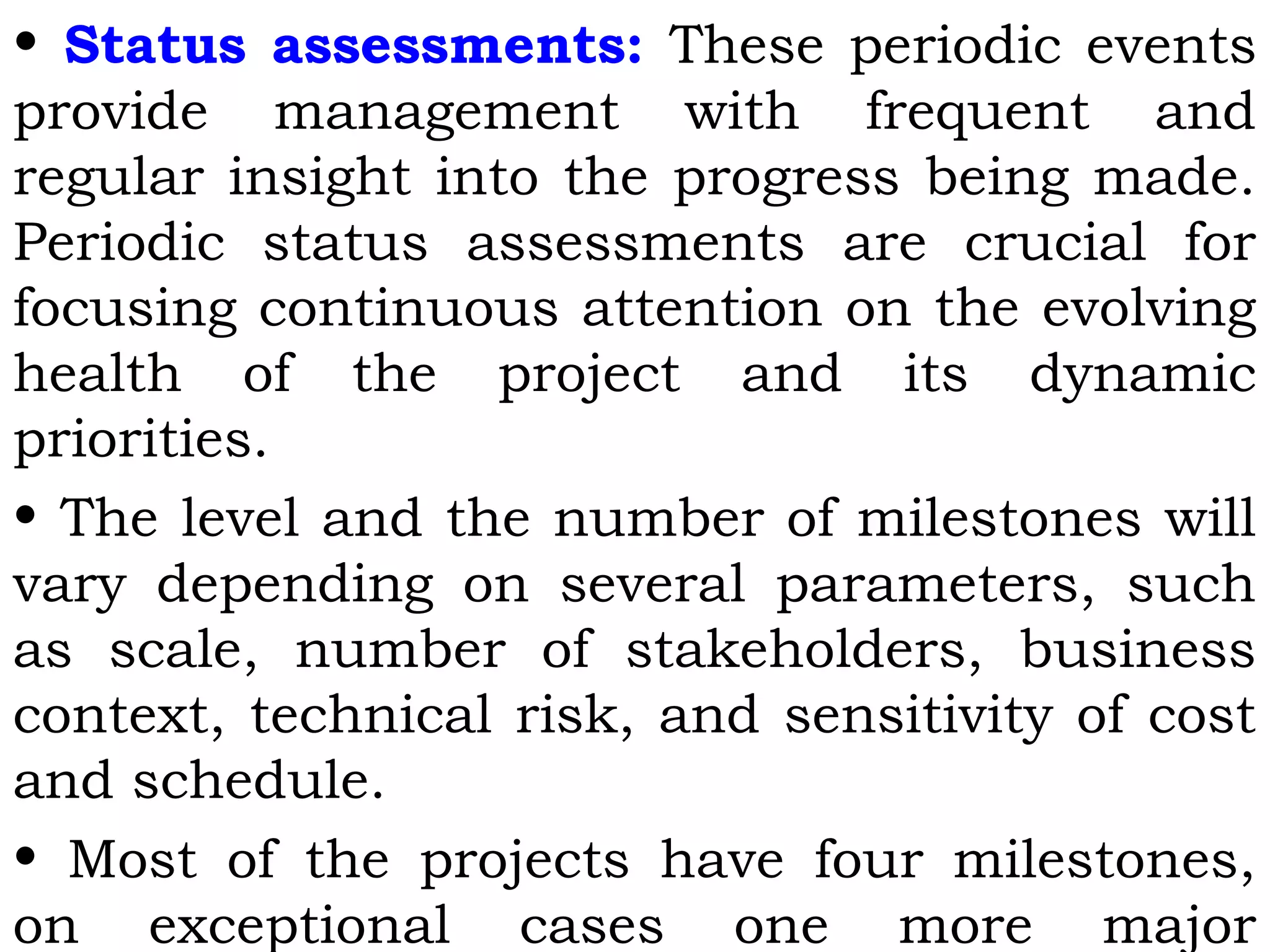 • Status assessments: These periodic events
provide management with frequent and
regular insight into the progress being made.
Periodic status assessments are crucial for
focusing continuous attention on the evolving
health of the project and its dynamic
priorities.
• The level and the number of milestones will
vary depending on several parameters, such
as scale, number of stakeholders, business
context, technical risk, and sensitivity of cost
and schedule.
• Most of the projects have four milestones,
on exceptional cases one more major
 