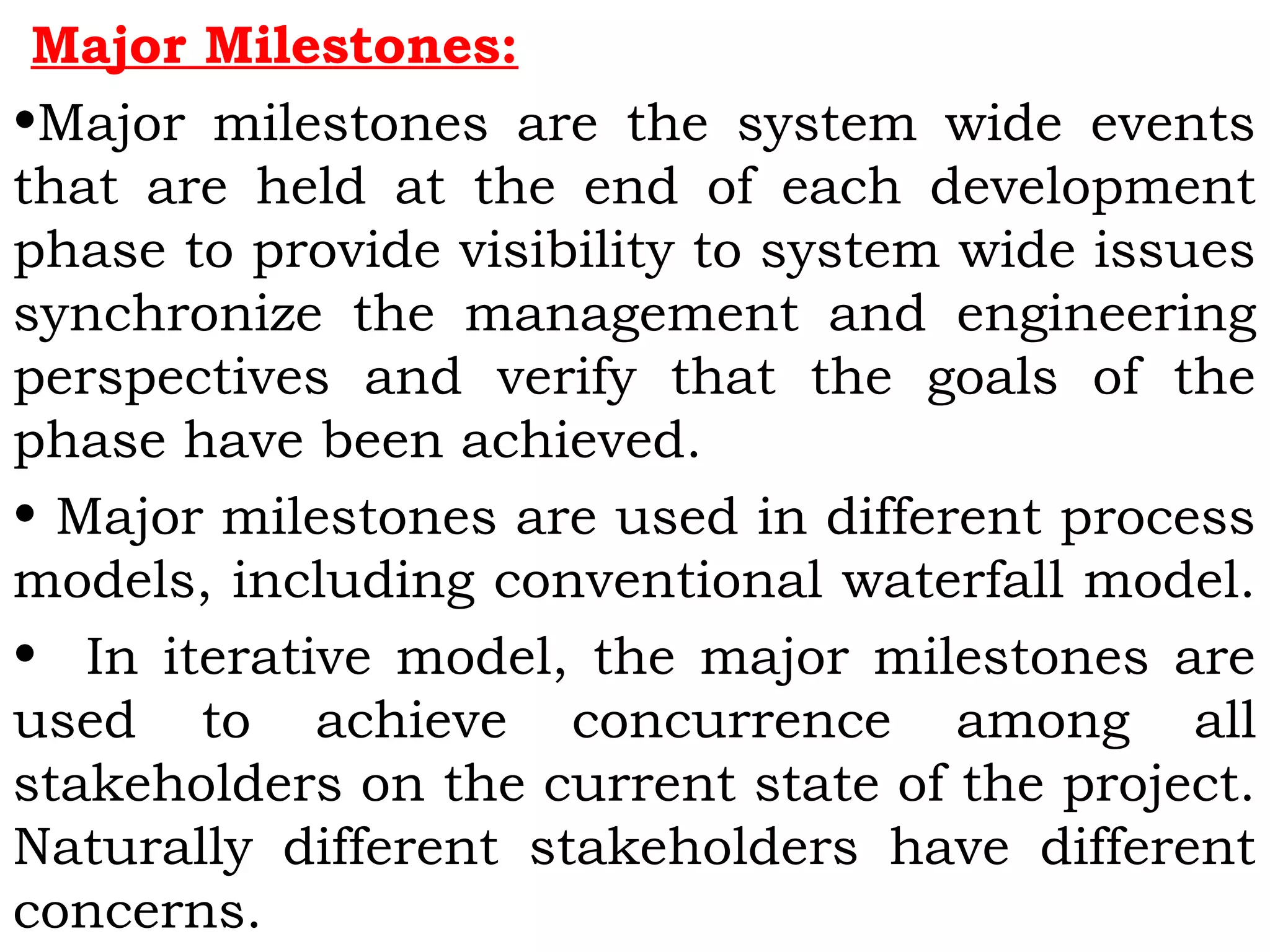 Major Milestones:
•Major milestones are the system wide events
that are held at the end of each development
phase to provide visibility to system wide issues
synchronize the management and engineering
perspectives and verify that the goals of the
phase have been achieved.
• Major milestones are used in different process
models, including conventional waterfall model.
• In iterative model, the major milestones are
used to achieve concurrence among all
stakeholders on the current state of the project.
Naturally different stakeholders have different
concerns.
 
