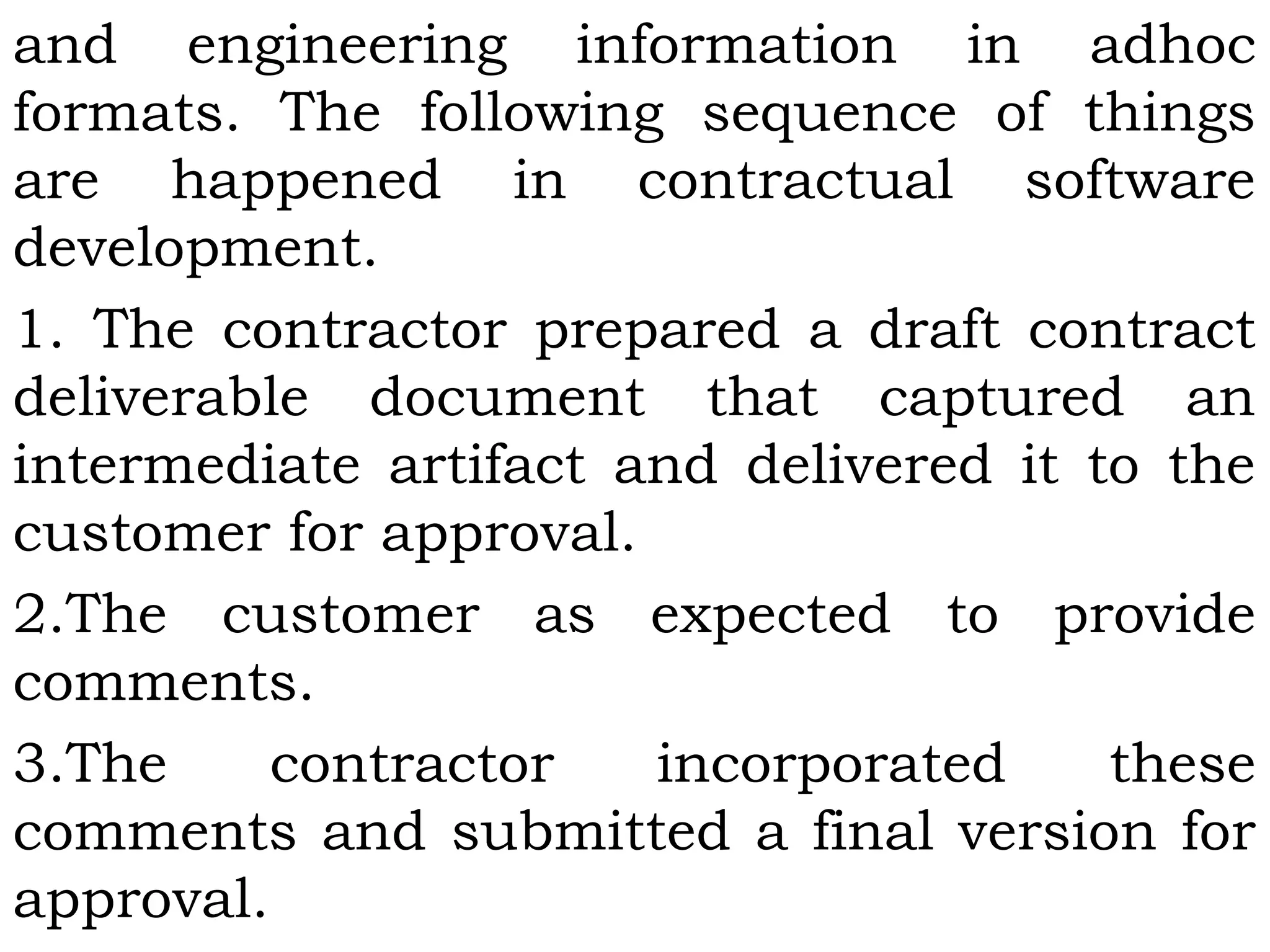 and engineering information in adhoc
formats. The following sequence of things
are happened in contractual software
development.
1. The contractor prepared a draft contract
deliverable document that captured an
intermediate artifact and delivered it to the
customer for approval.
2.The customer as expected to provide
comments.
3.The contractor incorporated these
comments and submitted a final version for
approval.
 