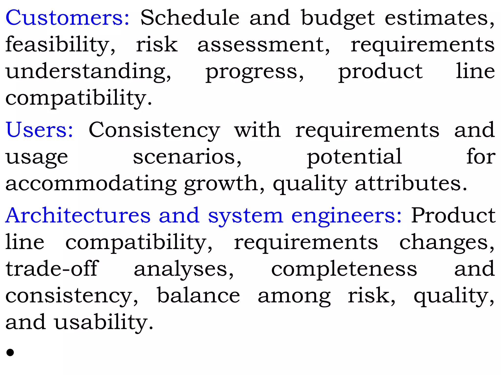 Customers: Schedule and budget estimates,
feasibility, risk assessment, requirements
understanding, progress, product line
compatibility.
Users: Consistency with requirements and
usage scenarios, potential for
accommodating growth, quality attributes.
Architectures and system engineers: Product
line compatibility, requirements changes,
trade-off analyses, completeness and
consistency, balance among risk, quality,
and usability.
•
 