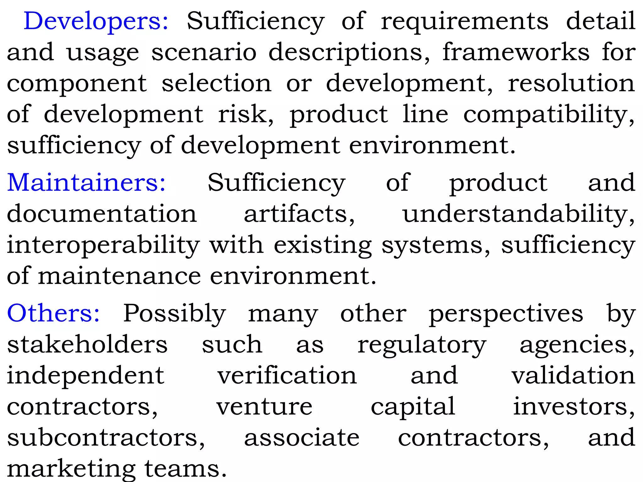 Developers: Sufficiency of requirements detail
and usage scenario descriptions, frameworks for
component selection or development, resolution
of development risk, product line compatibility,
sufficiency of development environment.
Maintainers: Sufficiency of product and
documentation artifacts, understandability,
interoperability with existing systems, sufficiency
of maintenance environment.
Others: Possibly many other perspectives by
stakeholders such as regulatory agencies,
independent verification and validation
contractors, venture capital investors,
subcontractors, associate contractors, and
marketing teams.
 