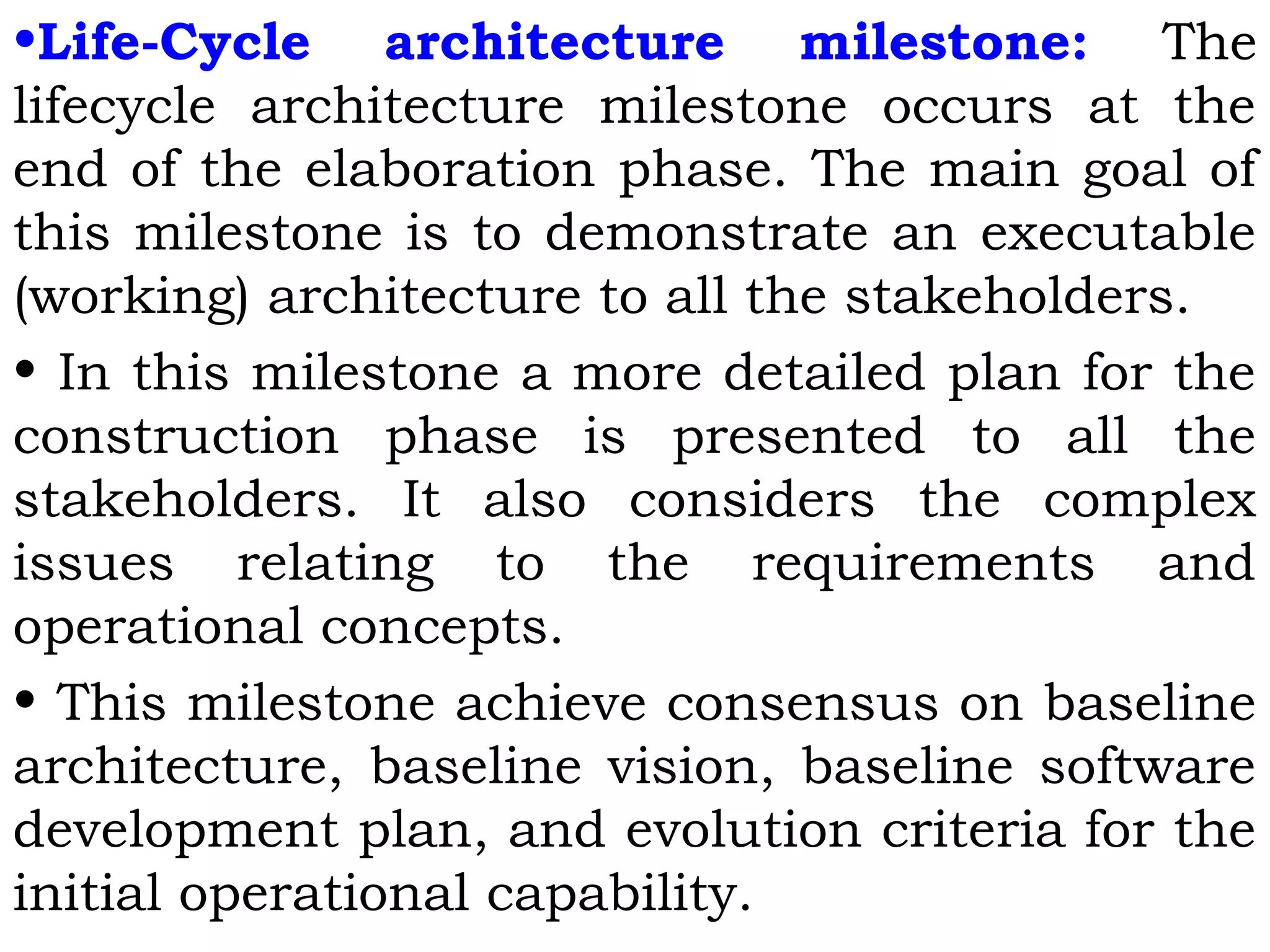 •Life-Cycle architecture milestone: The
lifecycle architecture milestone occurs at the
end of the elaboration phase. The main goal of
this milestone is to demonstrate an executable
(working) architecture to all the stakeholders.
• In this milestone a more detailed plan for the
construction phase is presented to all the
stakeholders. It also considers the complex
issues relating to the requirements and
operational concepts.
• This milestone achieve consensus on baseline
architecture, baseline vision, baseline software
development plan, and evolution criteria for the
initial operational capability.
 