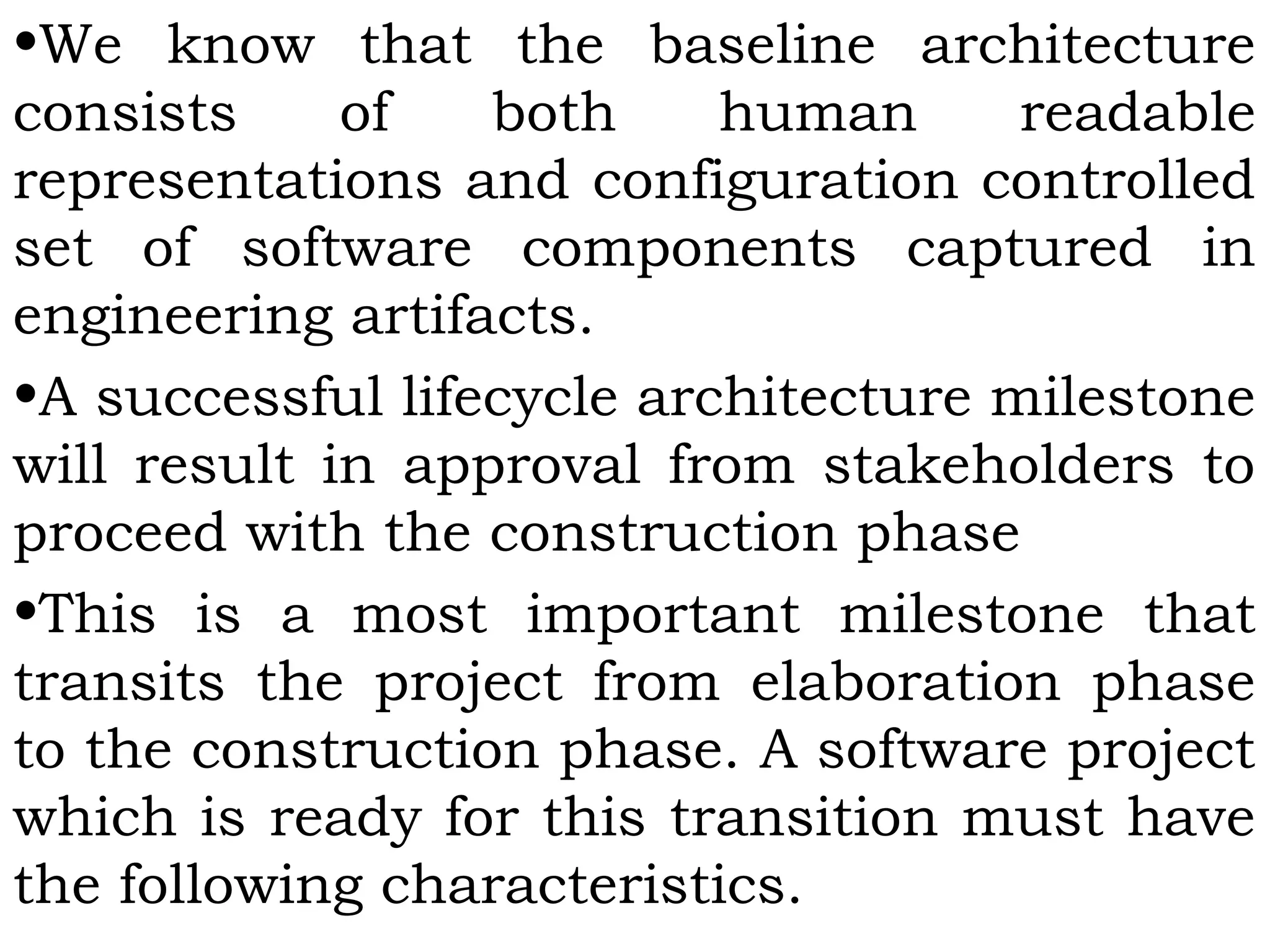 •We know that the baseline architecture
consists of both human readable
representations and configuration controlled
set of software components captured in
engineering artifacts.
•A successful lifecycle architecture milestone
will result in approval from stakeholders to
proceed with the construction phase
•This is a most important milestone that
transits the project from elaboration phase
to the construction phase. A software project
which is ready for this transition must have
the following characteristics.
 