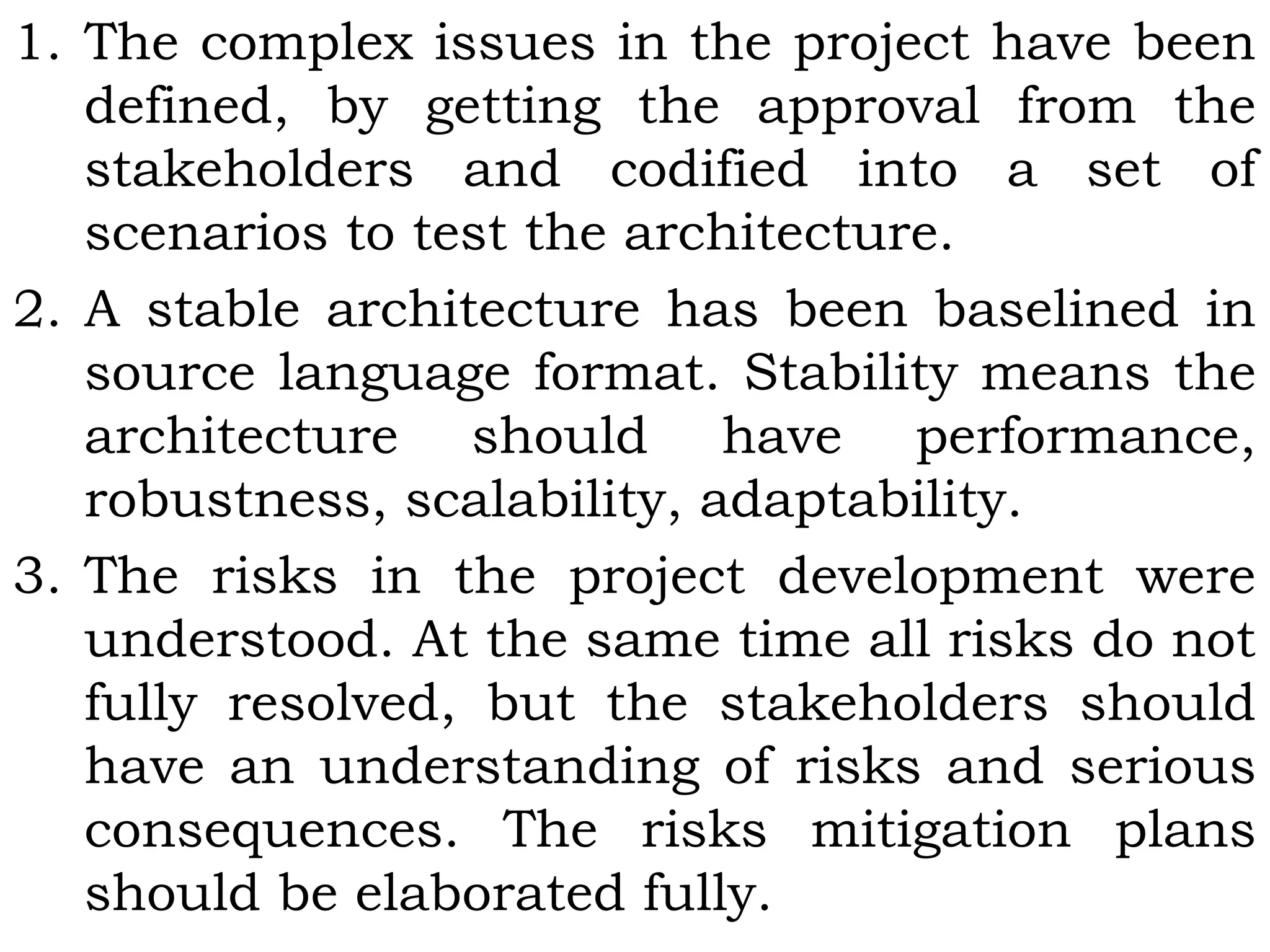 1. The complex issues in the project have been
defined, by getting the approval from the
stakeholders and codified into a set of
scenarios to test the architecture.
2. A stable architecture has been baselined in
source language format. Stability means the
architecture should have performance,
robustness, scalability, adaptability.
3. The risks in the project development were
understood. At the same time all risks do not
fully resolved, but the stakeholders should
have an understanding of risks and serious
consequences. The risks mitigation plans
should be elaborated fully.
 