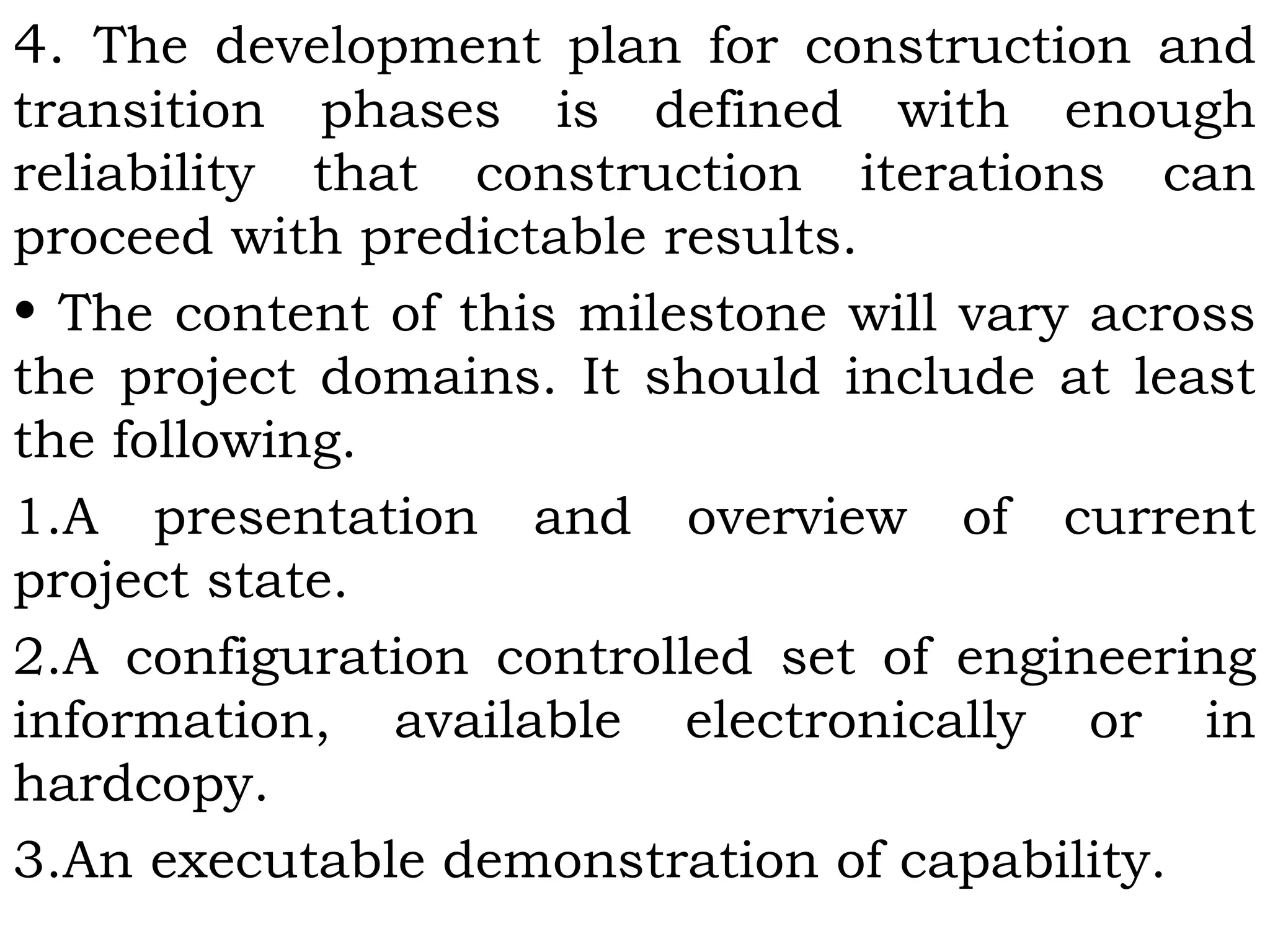 4. The development plan for construction and
transition phases is defined with enough
reliability that construction iterations can
proceed with predictable results.
• The content of this milestone will vary across
the project domains. It should include at least
the following.
1.A presentation and overview of current
project state.
2.A configuration controlled set of engineering
information, available electronically or in
hardcopy.
3.An executable demonstration of capability.
 