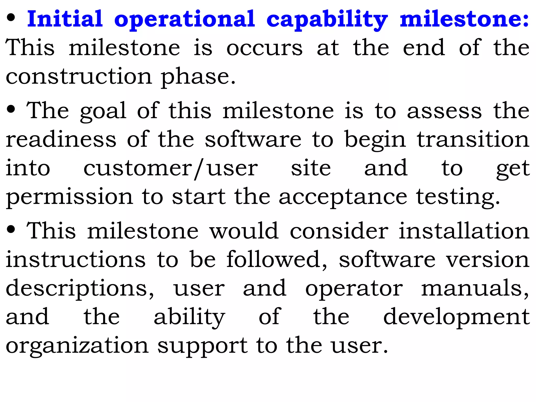 • Initial operational capability milestone:
This milestone is occurs at the end of the
construction phase.
• The goal of this milestone is to assess the
readiness of the software to begin transition
into customer/user site and to get
permission to start the acceptance testing.
• This milestone would consider installation
instructions to be followed, software version
descriptions, user and operator manuals,
and the ability of the development
organization support to the user.
 