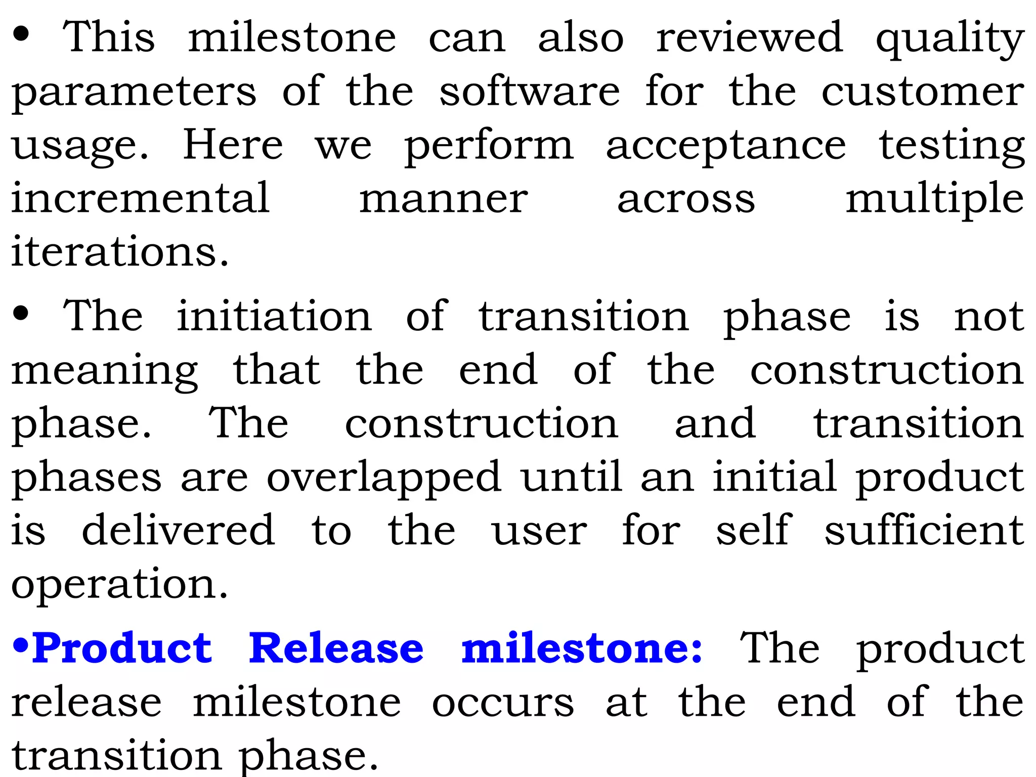 • This milestone can also reviewed quality
parameters of the software for the customer
usage. Here we perform acceptance testing
incremental manner across multiple
iterations.
• The initiation of transition phase is not
meaning that the end of the construction
phase. The construction and transition
phases are overlapped until an initial product
is delivered to the user for self sufficient
operation.
•Product Release milestone: The product
release milestone occurs at the end of the
transition phase.
 
