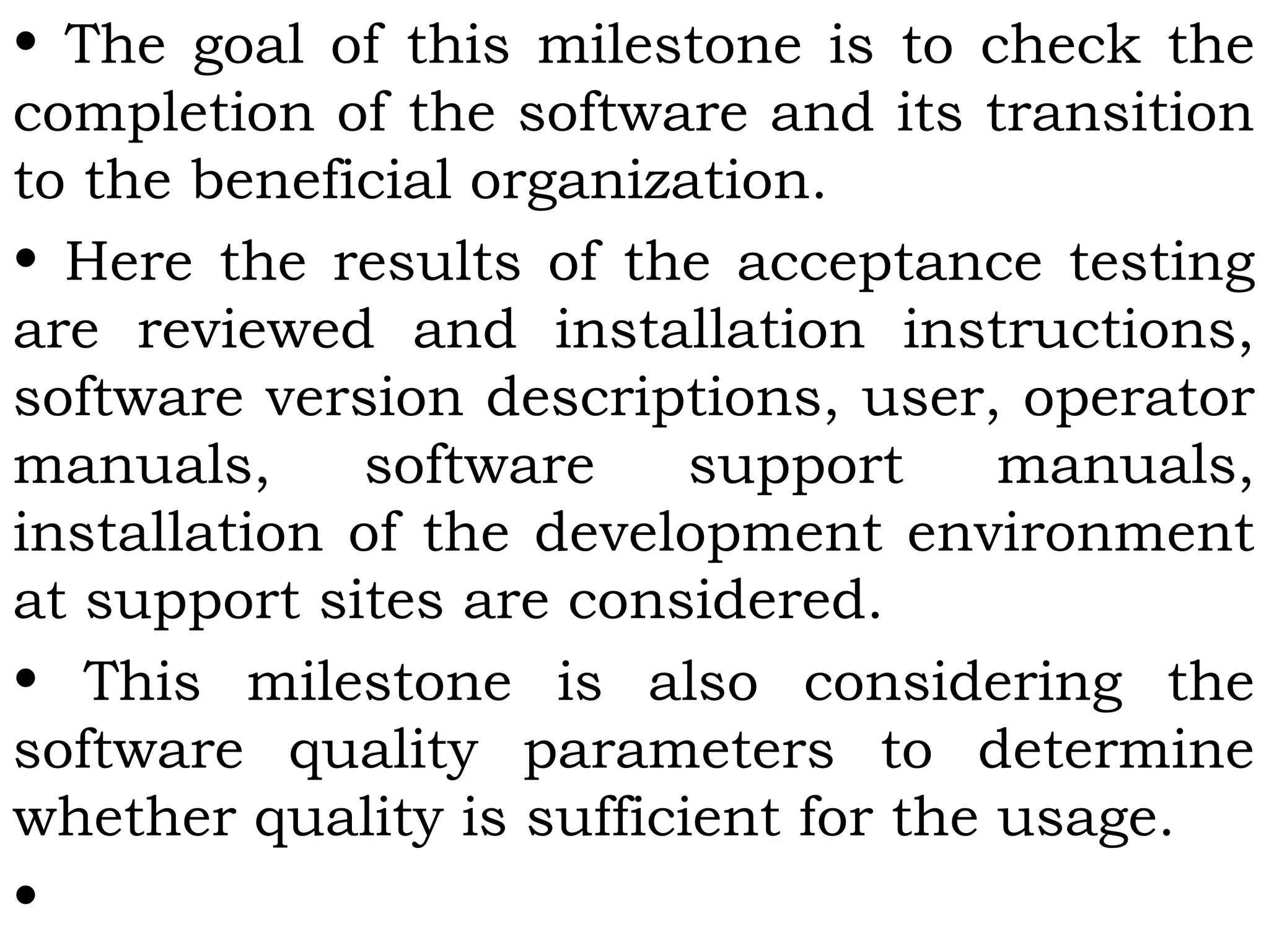 • The goal of this milestone is to check the
completion of the software and its transition
to the beneficial organization.
• Here the results of the acceptance testing
are reviewed and installation instructions,
software version descriptions, user, operator
manuals, software support manuals,
installation of the development environment
at support sites are considered.
• This milestone is also considering the
software quality parameters to determine
whether quality is sufficient for the usage.
•
 