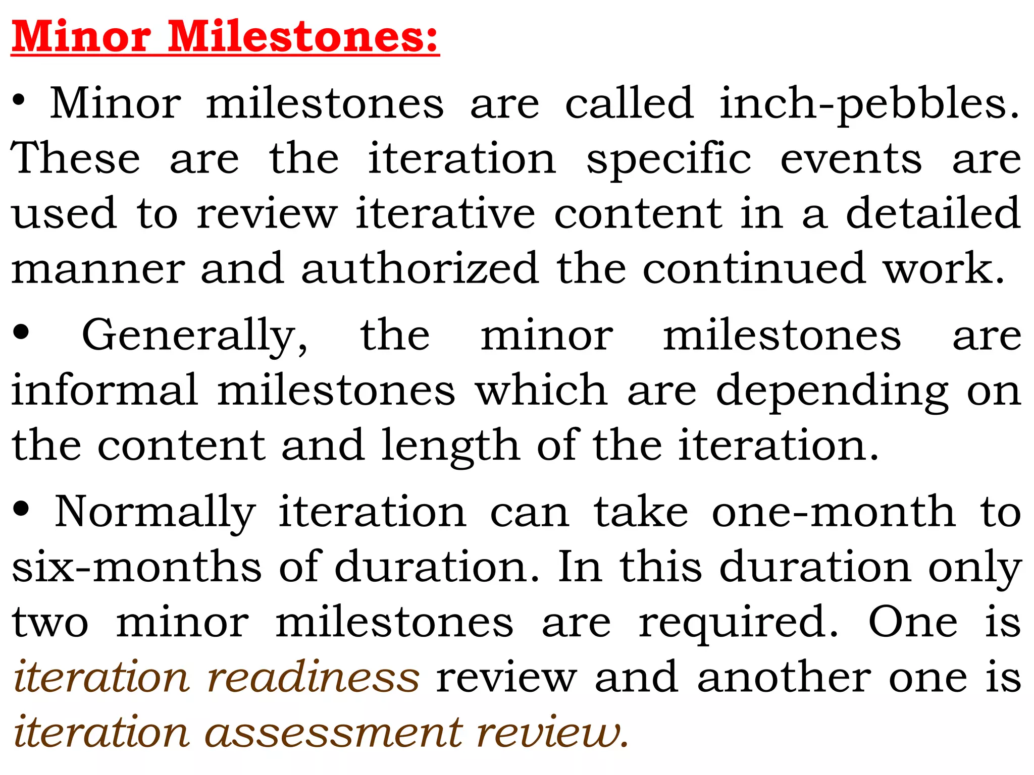 Minor Milestones:
• Minor milestones are called inch-pebbles.
These are the iteration specific events are
used to review iterative content in a detailed
manner and authorized the continued work.
• Generally, the minor milestones are
informal milestones which are depending on
the content and length of the iteration.
• Normally iteration can take one-month to
six-months of duration. In this duration only
two minor milestones are required. One is
iteration readiness review and another one is
iteration assessment review.
 