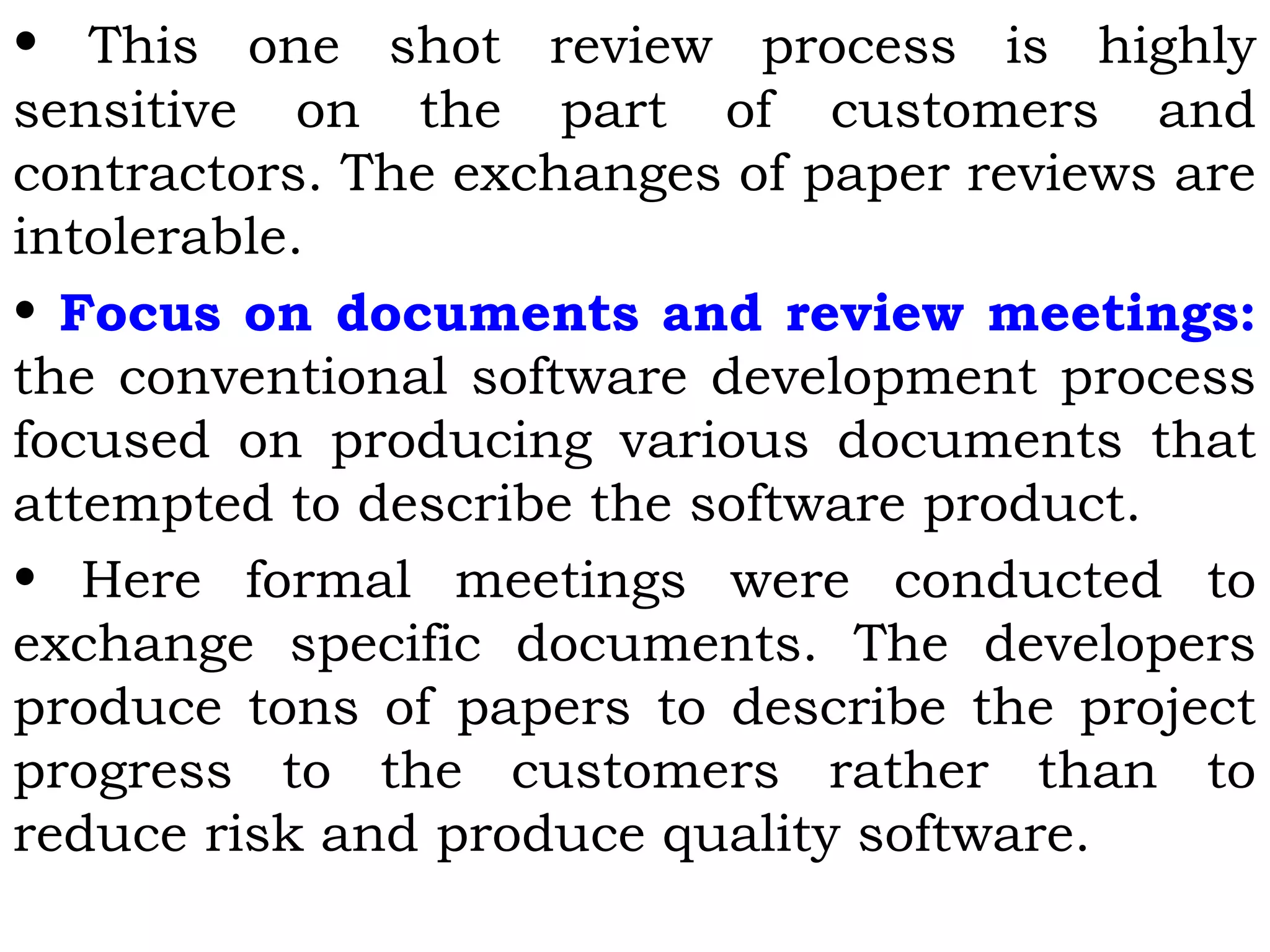 • This one shot review process is highly
sensitive on the part of customers and
contractors. The exchanges of paper reviews are
intolerable.
• Focus on documents and review meetings:
the conventional software development process
focused on producing various documents that
attempted to describe the software product.
• Here formal meetings were conducted to
exchange specific documents. The developers
produce tons of papers to describe the project
progress to the customers rather than to
reduce risk and produce quality software.
 