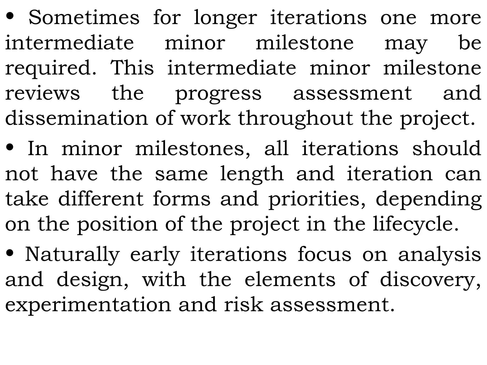 • Sometimes for longer iterations one more
intermediate minor milestone may be
required. This intermediate minor milestone
reviews the progress assessment and
dissemination of work throughout the project.
• In minor milestones, all iterations should
not have the same length and iteration can
take different forms and priorities, depending
on the position of the project in the lifecycle.
• Naturally early iterations focus on analysis
and design, with the elements of discovery,
experimentation and risk assessment.
 