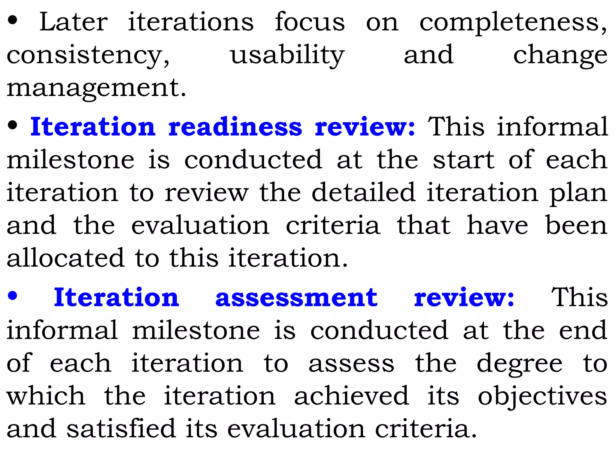 • Later iterations focus on completeness,
consistency, usability and change
management.
• Iteration readiness review: This informal
milestone is conducted at the start of each
iteration to review the detailed iteration plan
and the evaluation criteria that have been
allocated to this iteration.
• Iteration assessment review: This
informal milestone is conducted at the end
of each iteration to assess the degree to
which the iteration achieved its objectives
and satisfied its evaluation criteria.
 