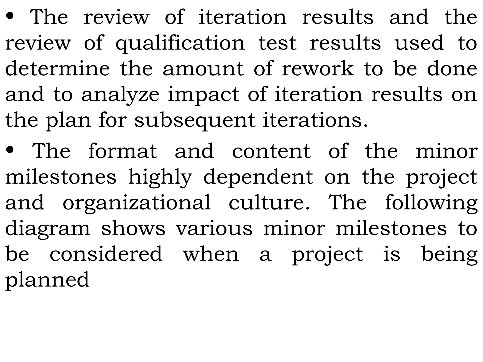 • The review of iteration results and the
review of qualification test results used to
determine the amount of rework to be done
and to analyze impact of iteration results on
the plan for subsequent iterations.
• The format and content of the minor
milestones highly dependent on the project
and organizational culture. The following
diagram shows various minor milestones to
be considered when a project is being
planned
 