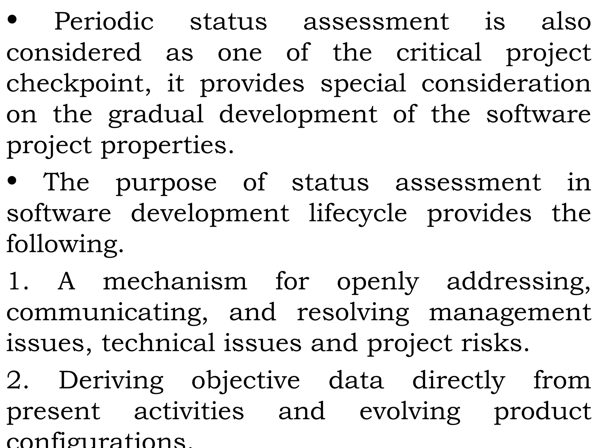 • Periodic status assessment is also
considered as one of the critical project
checkpoint, it provides special consideration
on the gradual development of the software
project properties.
• The purpose of status assessment in
software development lifecycle provides the
following.
1. A mechanism for openly addressing,
communicating, and resolving management
issues, technical issues and project risks.
2. Deriving objective data directly from
present activities and evolving product
 