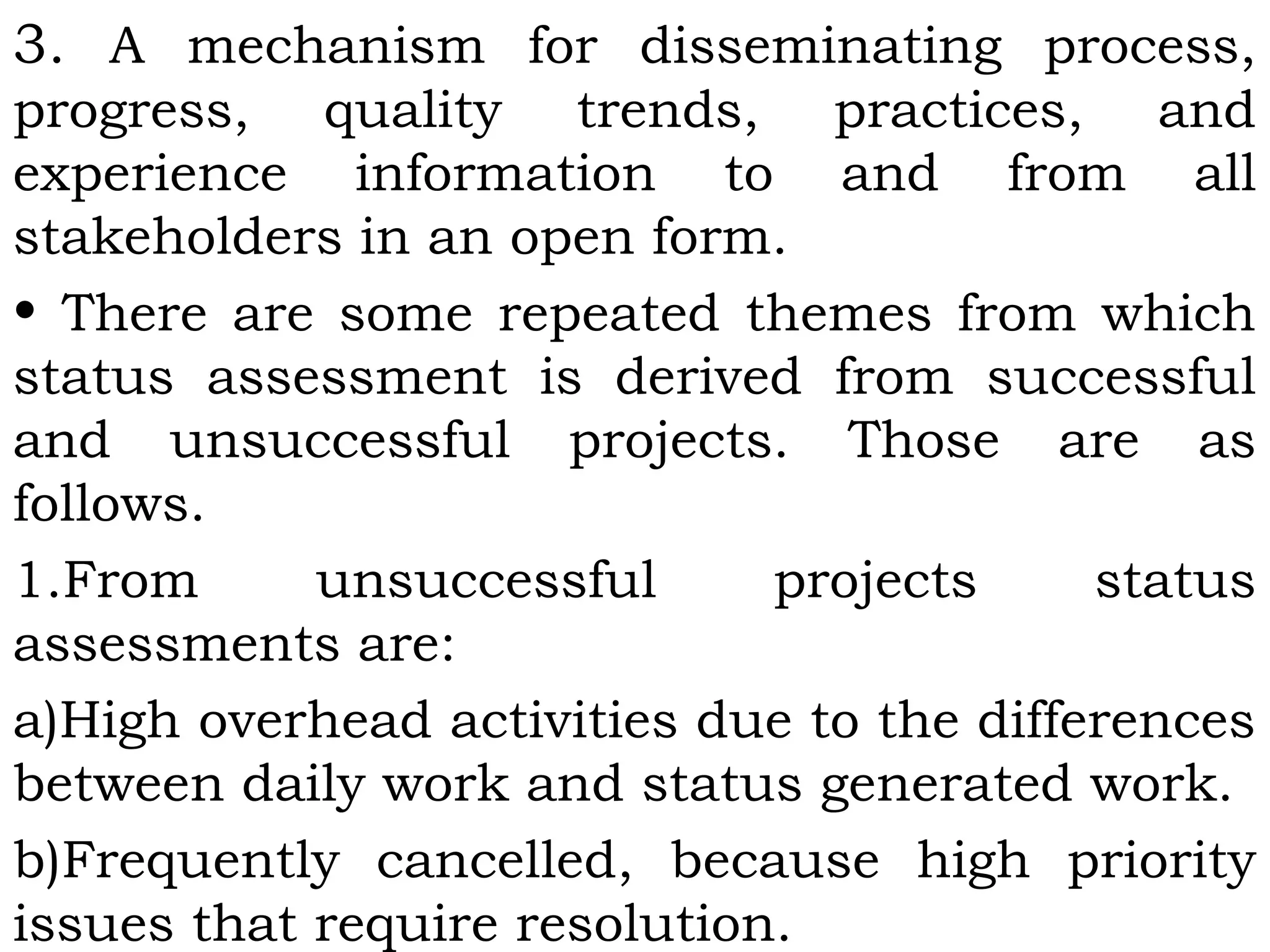 3. A mechanism for disseminating process,
progress, quality trends, practices, and
experience information to and from all
stakeholders in an open form.
• There are some repeated themes from which
status assessment is derived from successful
and unsuccessful projects. Those are as
follows.
1.From unsuccessful projects status
assessments are:
a)High overhead activities due to the differences
between daily work and status generated work.
b)Frequently cancelled, because high priority
issues that require resolution.
 