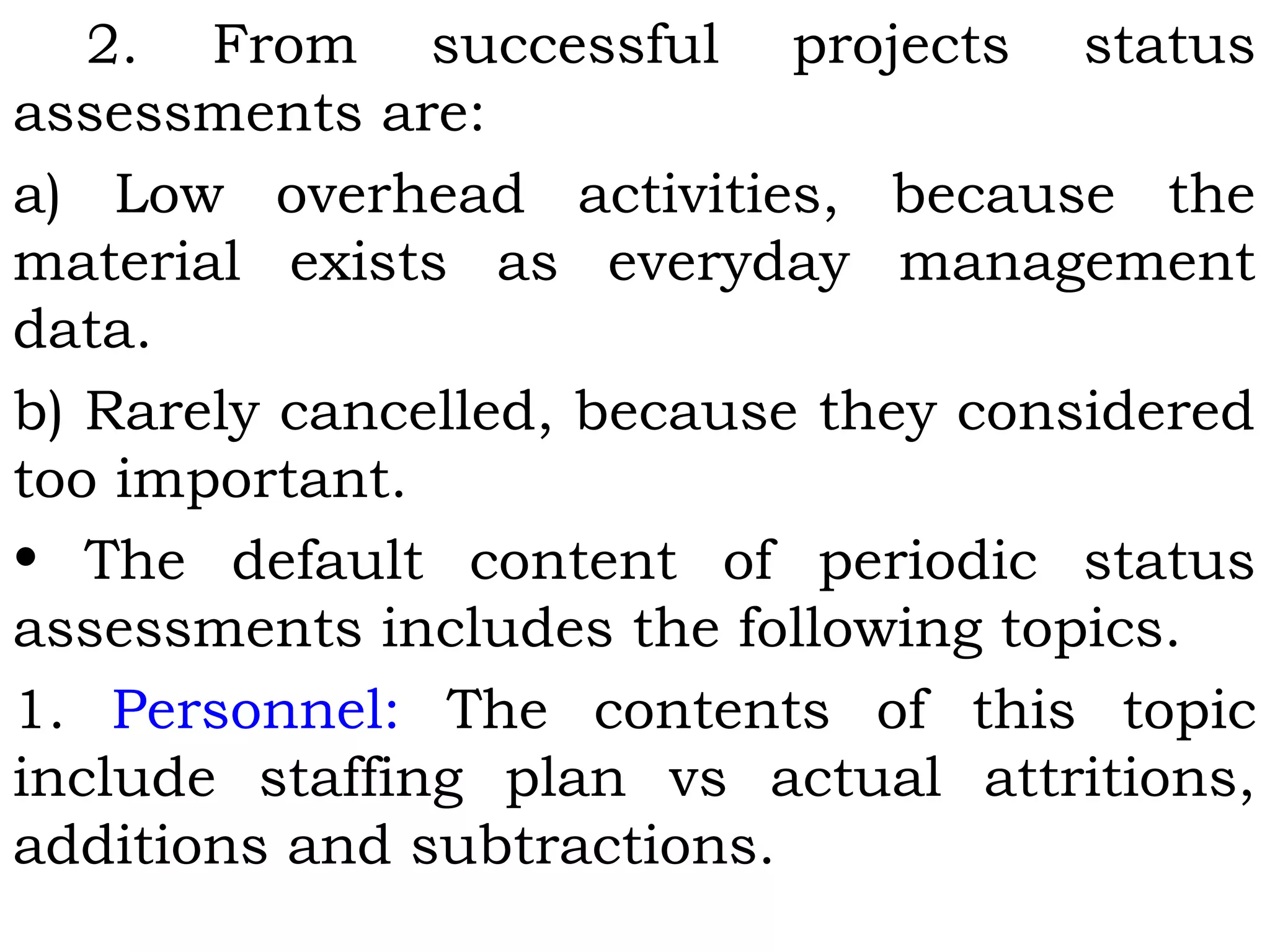 2. From successful projects status
assessments are:
a) Low overhead activities, because the
material exists as everyday management
data.
b) Rarely cancelled, because they considered
too important.
• The default content of periodic status
assessments includes the following topics.
1. Personnel: The contents of this topic
include staffing plan vs actual attritions,
additions and subtractions.
 