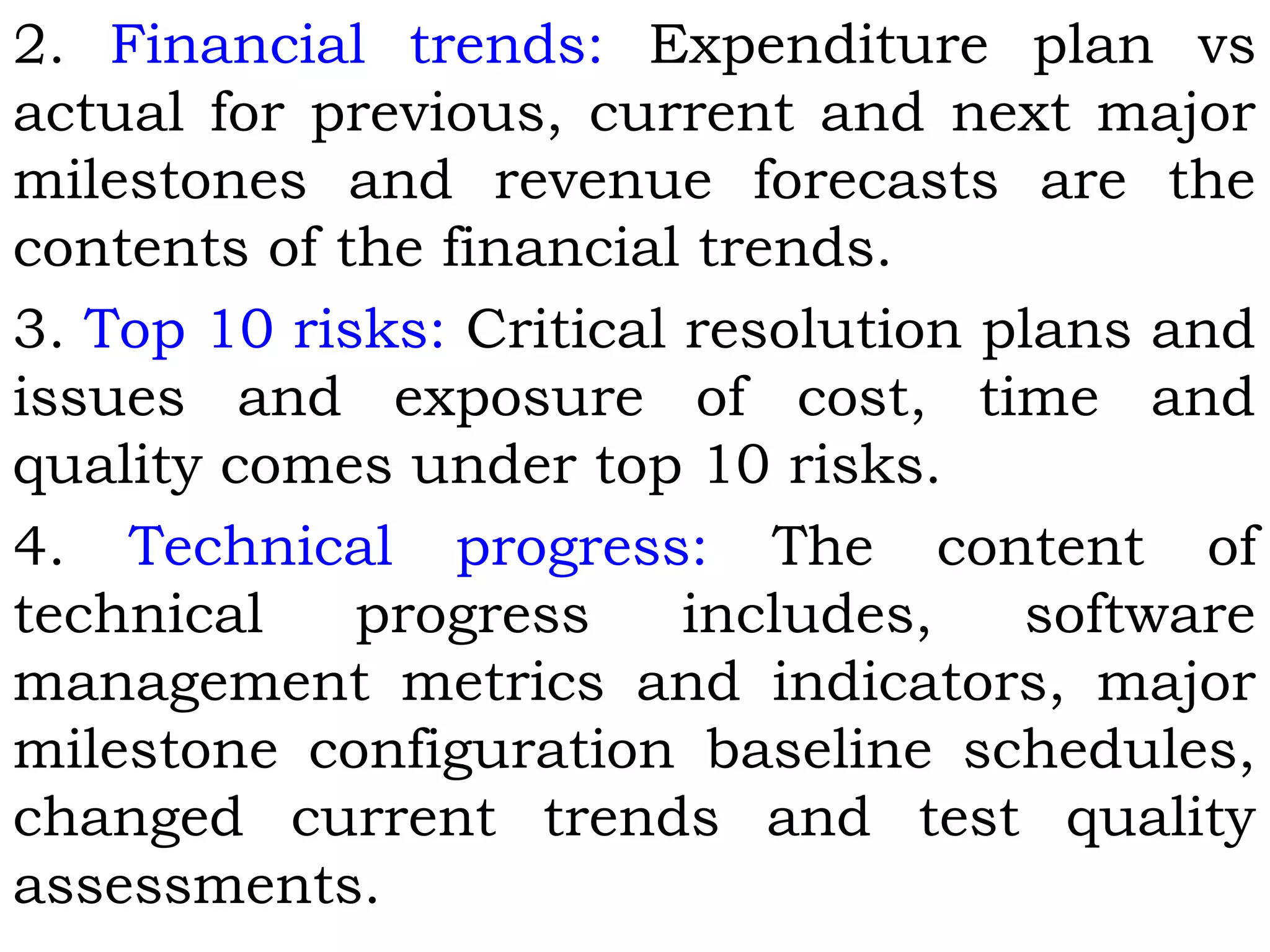 2. Financial trends: Expenditure plan vs
actual for previous, current and next major
milestones and revenue forecasts are the
contents of the financial trends.
3. Top 10 risks: Critical resolution plans and
issues and exposure of cost, time and
quality comes under top 10 risks.
4. Technical progress: The content of
technical progress includes, software
management metrics and indicators, major
milestone configuration baseline schedules,
changed current trends and test quality
assessments.
 