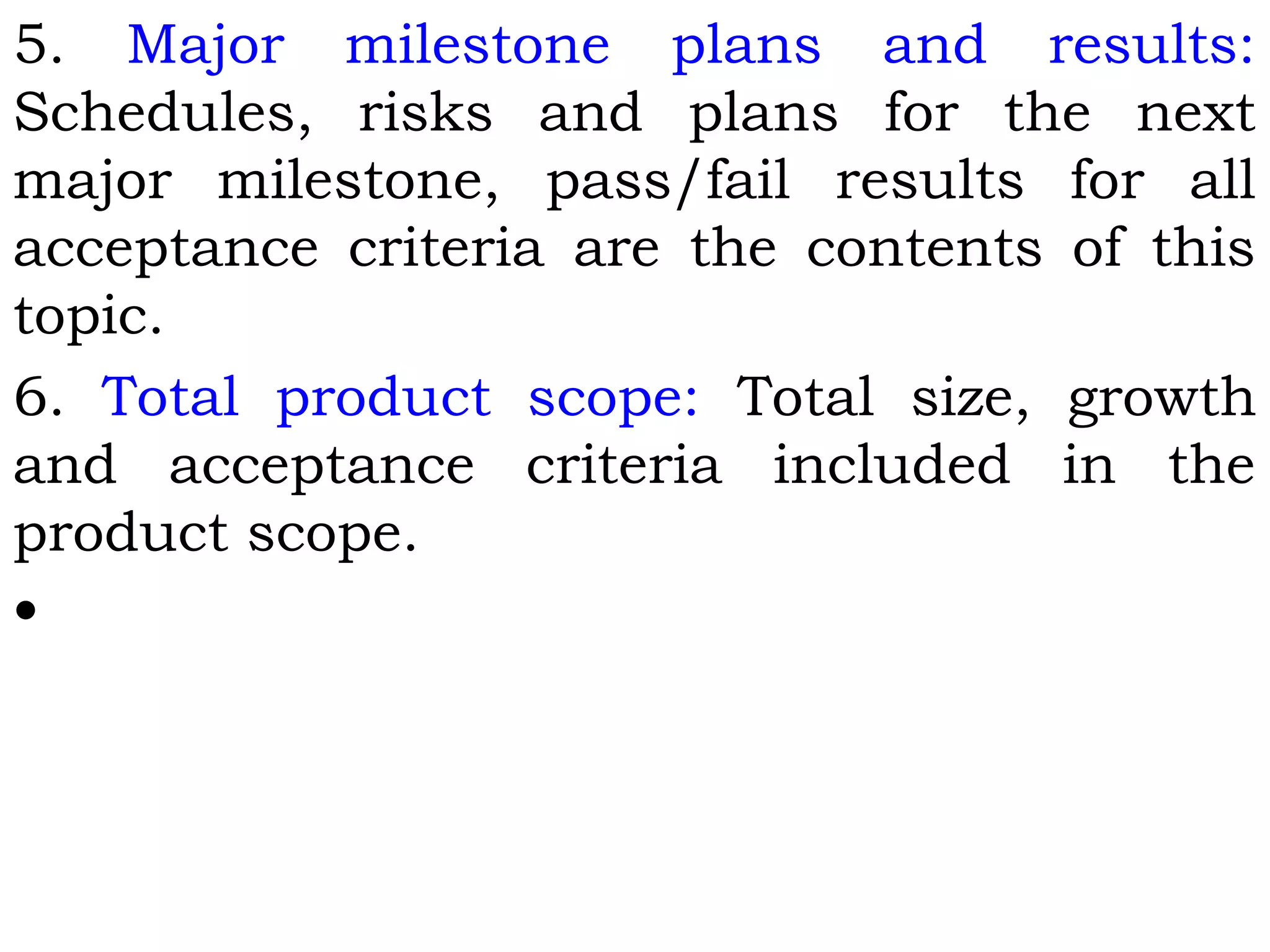 5. Major milestone plans and results:
Schedules, risks and plans for the next
major milestone, pass/fail results for all
acceptance criteria are the contents of this
topic.
6. Total product scope: Total size, growth
and acceptance criteria included in the
product scope.
•
 