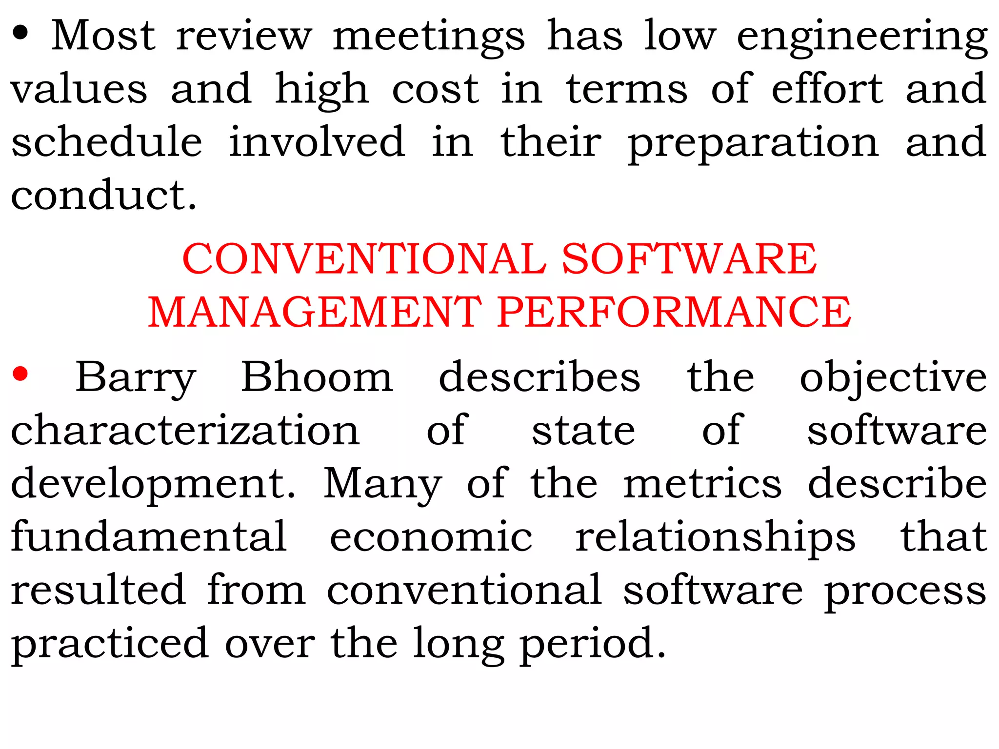 • Most review meetings has low engineering
values and high cost in terms of effort and
schedule involved in their preparation and
conduct.
CONVENTIONAL SOFTWARE
MANAGEMENT PERFORMANCE
• Barry Bhoom describes the objective
characterization of state of software
development. Many of the metrics describe
fundamental economic relationships that
resulted from conventional software process
practiced over the long period.
 