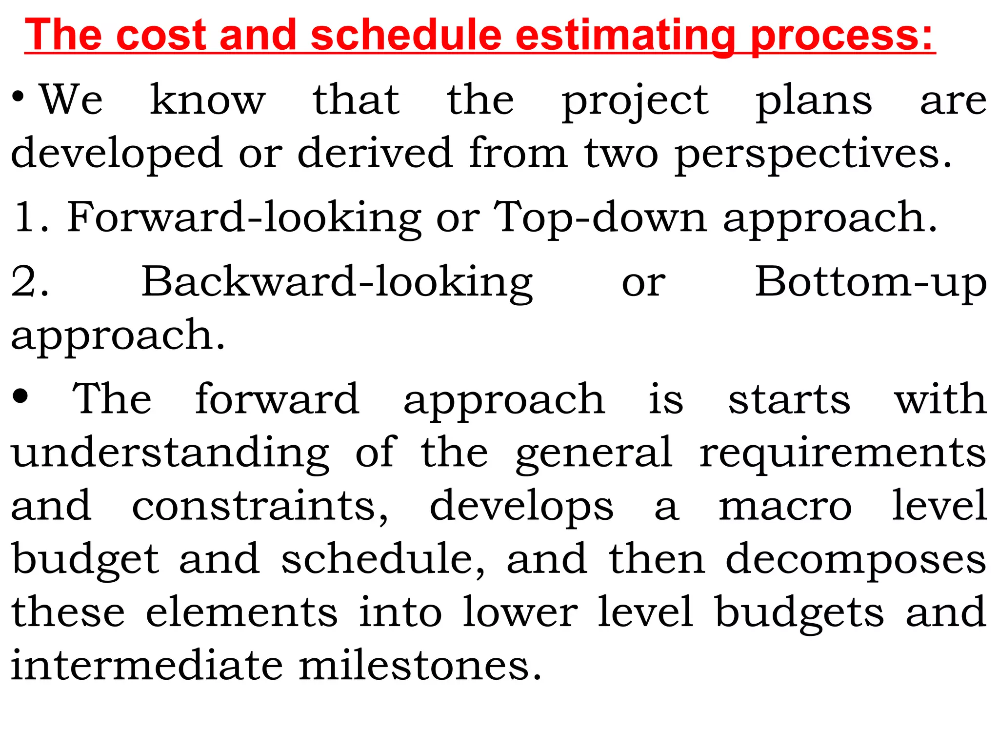 The cost and schedule estimating process:
• We know that the project plans are
developed or derived from two perspectives.
1. Forward-looking or Top-down approach.
2. Backward-looking or Bottom-up
approach.
• The forward approach is starts with
understanding of the general requirements
and constraints, develops a macro level
budget and schedule, and then decomposes
these elements into lower level budgets and
intermediate milestones.
 