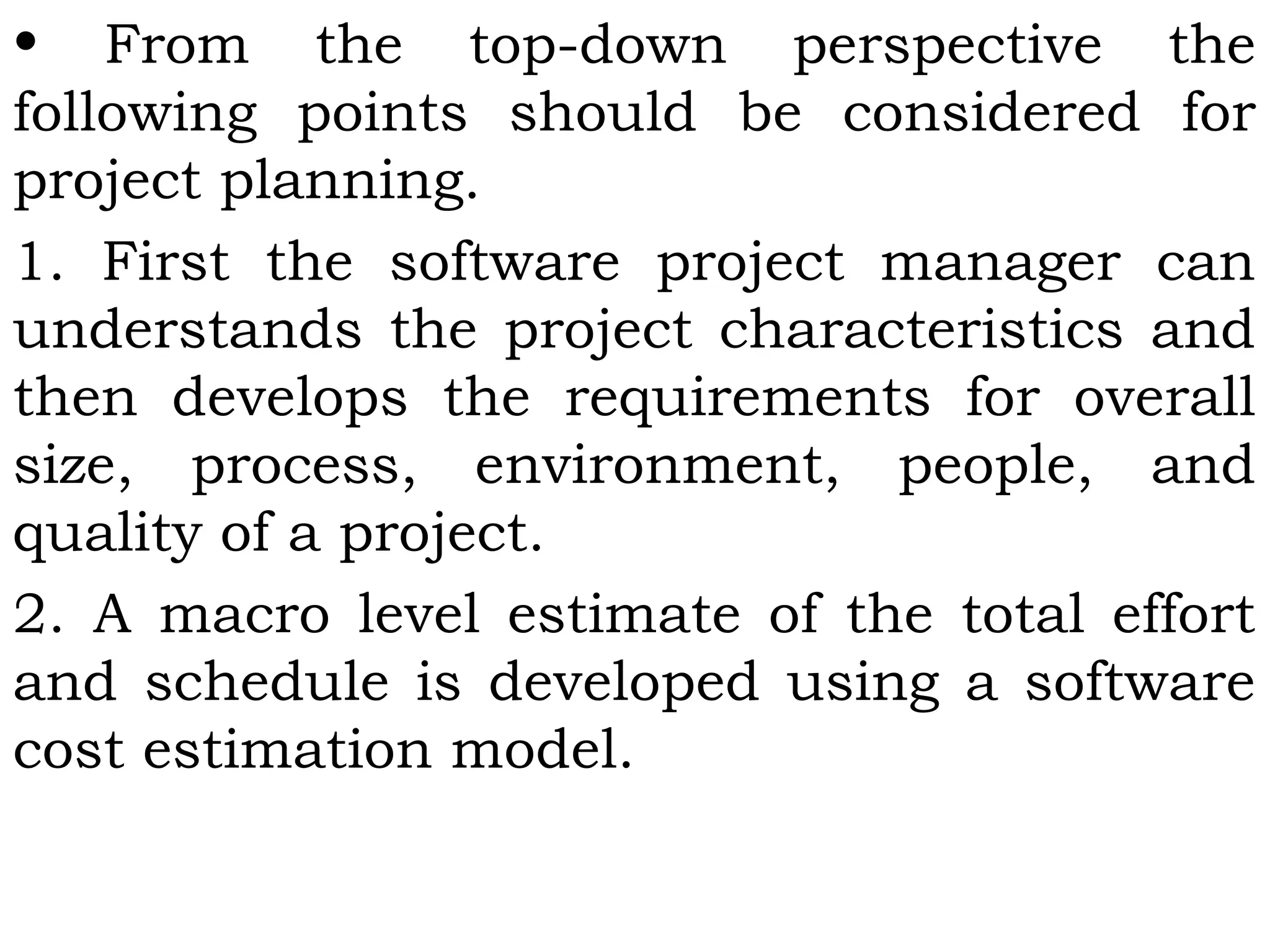 • From the top-down perspective the
following points should be considered for
project planning.
1. First the software project manager can
understands the project characteristics and
then develops the requirements for overall
size, process, environment, people, and
quality of a project.
2. A macro level estimate of the total effort
and schedule is developed using a software
cost estimation model.
 