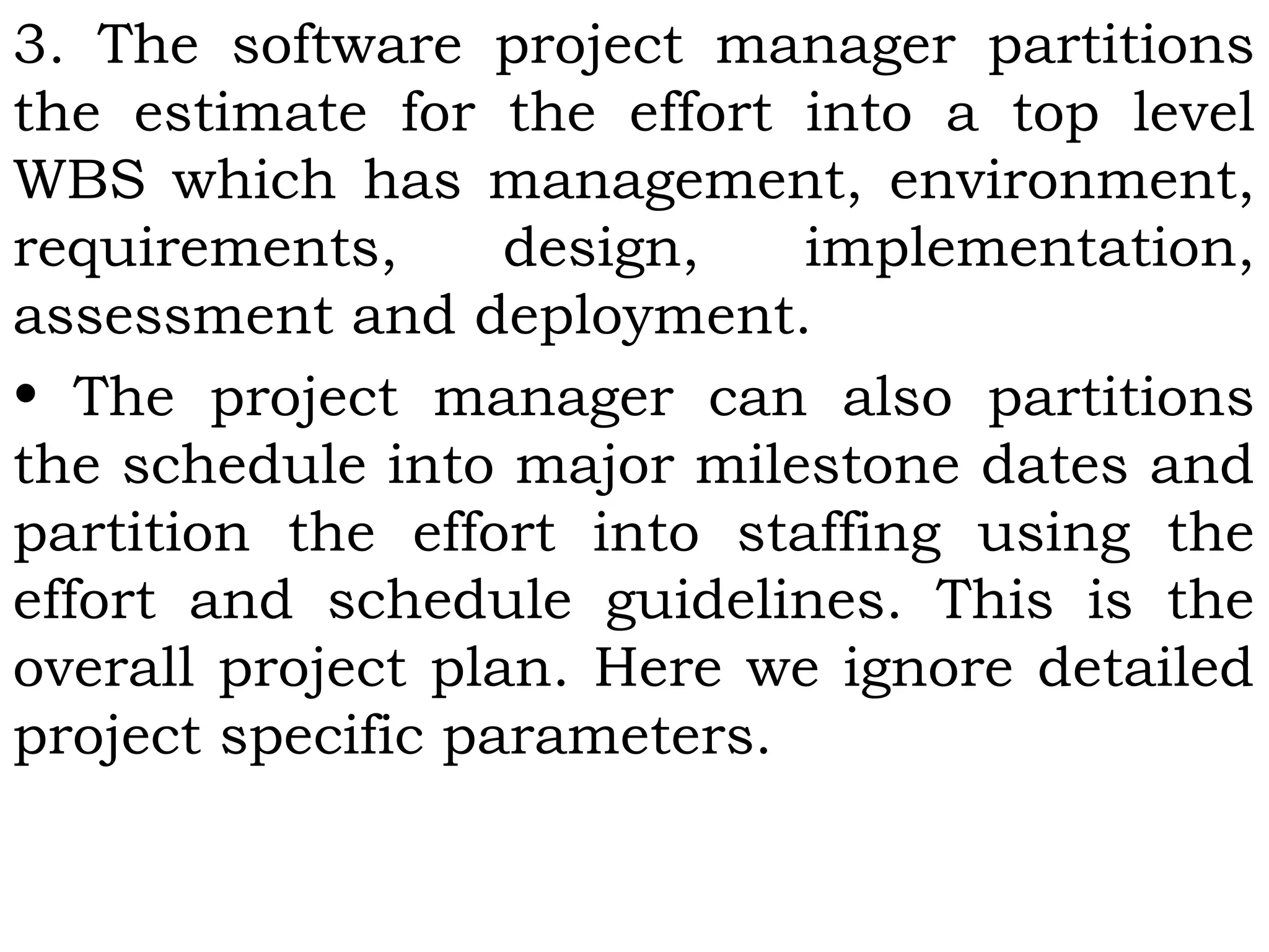 3. The software project manager partitions
the estimate for the effort into a top level
WBS which has management, environment,
requirements, design, implementation,
assessment and deployment.
• The project manager can also partitions
the schedule into major milestone dates and
partition the effort into staffing using the
effort and schedule guidelines. This is the
overall project plan. Here we ignore detailed
project specific parameters.
 
