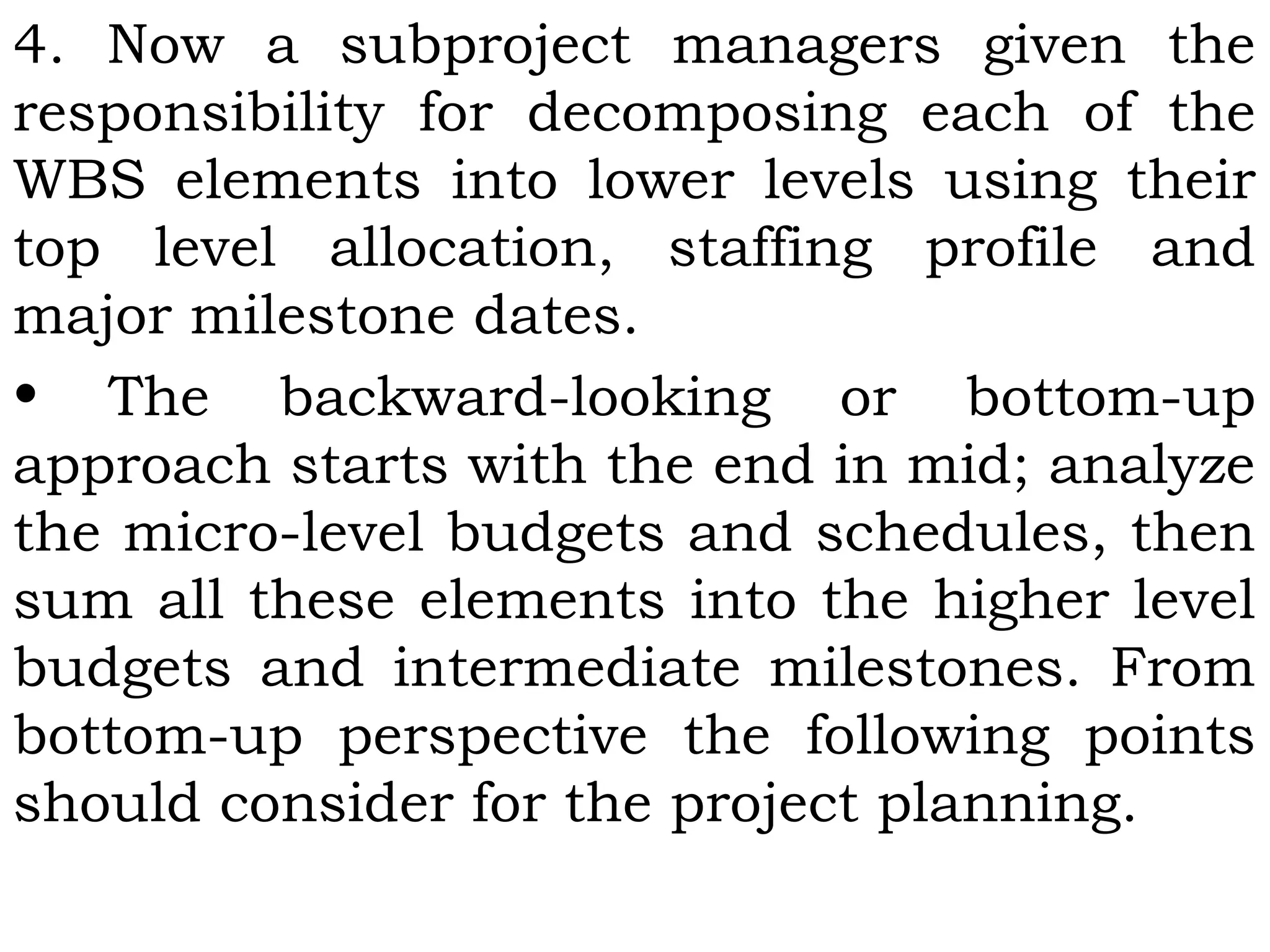 4. Now a subproject managers given the
responsibility for decomposing each of the
WBS elements into lower levels using their
top level allocation, staffing profile and
major milestone dates.
• The backward-looking or bottom-up
approach starts with the end in mid; analyze
the micro-level budgets and schedules, then
sum all these elements into the higher level
budgets and intermediate milestones. From
bottom-up perspective the following points
should consider for the project planning.
 