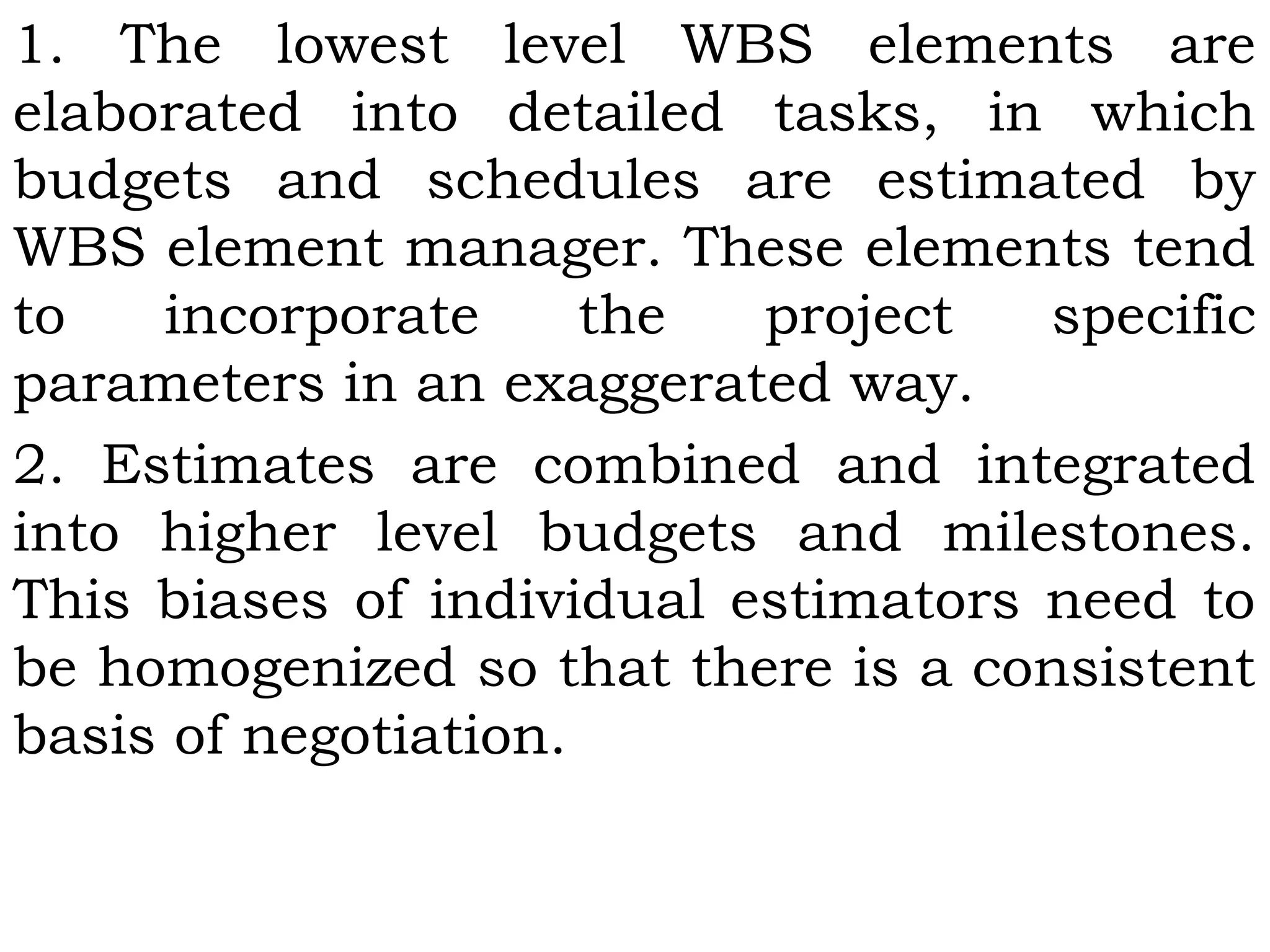 1. The lowest level WBS elements are
elaborated into detailed tasks, in which
budgets and schedules are estimated by
WBS element manager. These elements tend
to incorporate the project specific
parameters in an exaggerated way.
2. Estimates are combined and integrated
into higher level budgets and milestones.
This biases of individual estimators need to
be homogenized so that there is a consistent
basis of negotiation.
 