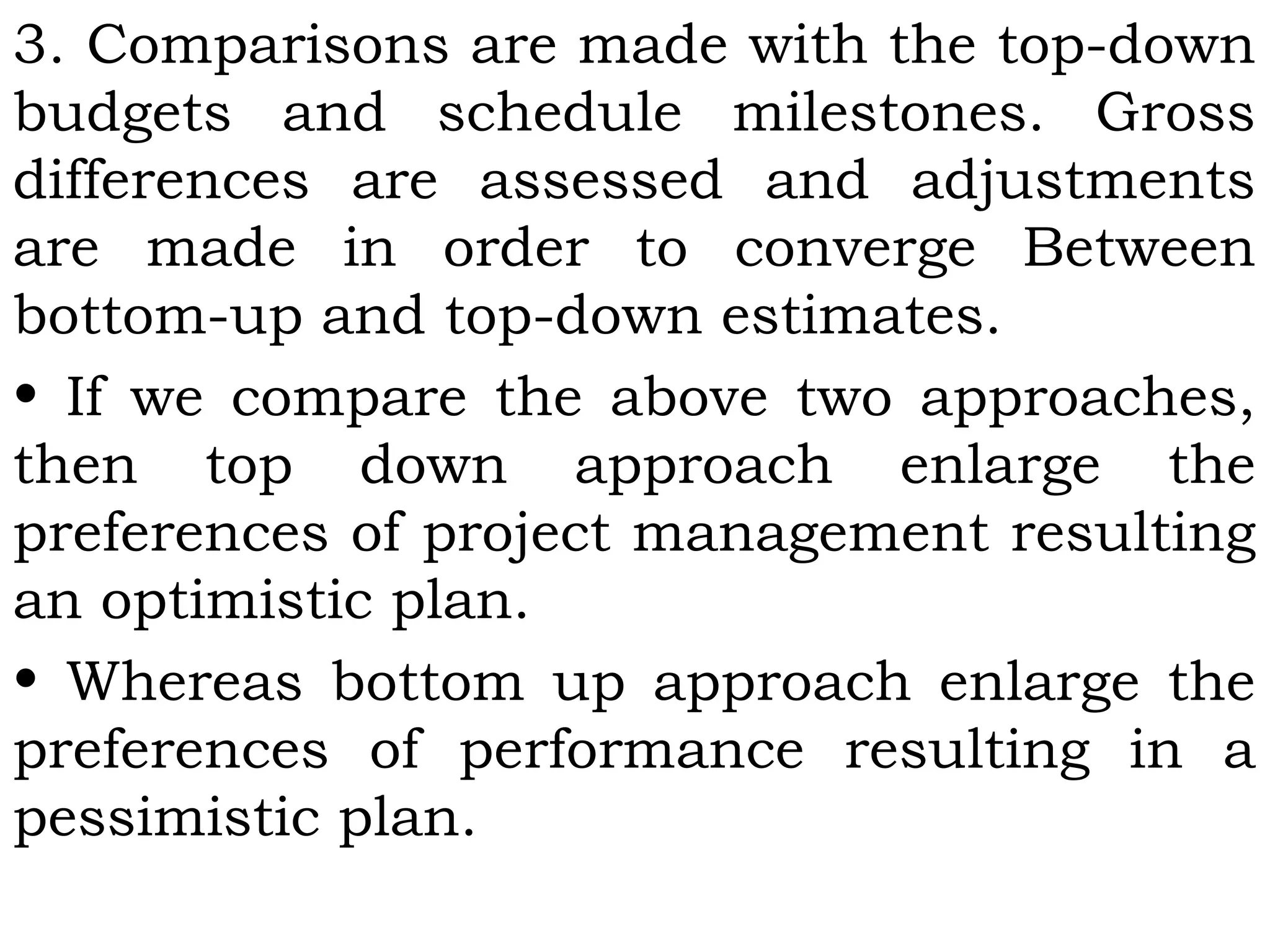 3. Comparisons are made with the top-down
budgets and schedule milestones. Gross
differences are assessed and adjustments
are made in order to converge Between
bottom-up and top-down estimates.
• If we compare the above two approaches,
then top down approach enlarge the
preferences of project management resulting
an optimistic plan.
• Whereas bottom up approach enlarge the
preferences of performance resulting in a
pessimistic plan.
 