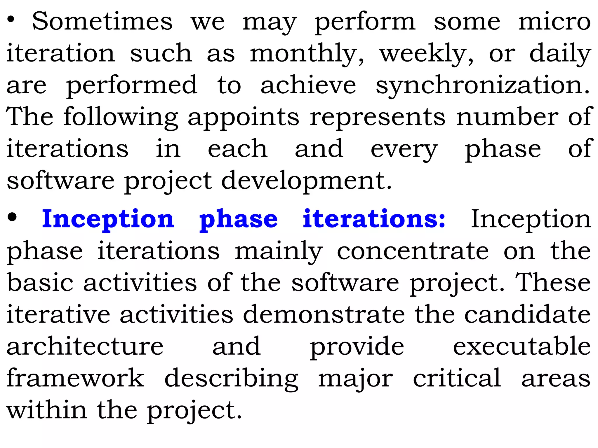 •  Sometimes we may perform some micro
iteration such as monthly, weekly, or daily
are performed to achieve synchronization.
The following appoints represents number of
iterations in each and every phase of
software project development.
• Inception phase iterations: Inception
phase iterations mainly concentrate on the
basic activities of the software project. These
iterative activities demonstrate the candidate
architecture and provide executable
framework describing major critical areas
within the project.
 